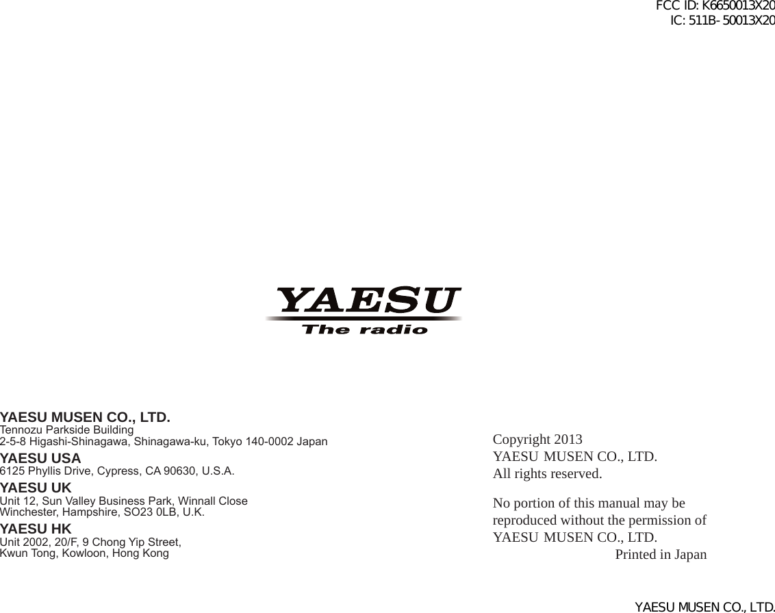 Copyright 2013YAESU MUSEN CO., LTD.All rights reserved.No portion of this manual may be reproduced without the permission of YAESU MUSEN CO., LTD.Printed in JapanYAESU MUSEN CO., LTD.Tennozu Parkside Building2-5-8 Higashi-Shinagawa, Shinagawa-ku, Tokyo 140-0002 JapanYAESU USA6125 Phyllis Drive, Cypress, CA 90630, U.S.A.YAESU UKUnit 12, Sun Valley Business Park, Winnall CloseWinchester, Hampshire, SO23 0LB, U.K.YAESU HKUnit 2002, 20/F, 9 Chong Yip Street,Kwun Tong, Kowloon, Hong KongFCC ID: K6650013X20 IC: 511B-50013X20YAESU MUSEN CO., LTD.