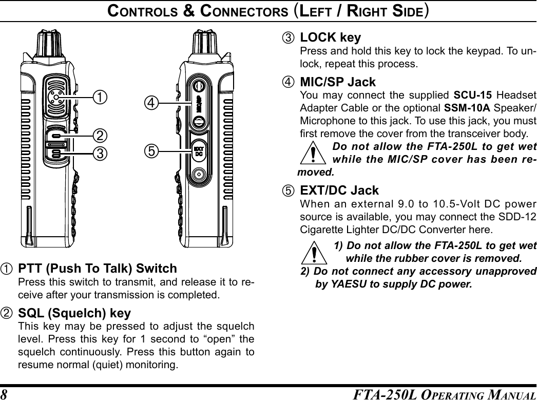 FTA-250L OperATing MAnuAL8            À PTT (Push To Talk) Switch  Press this switch to transmit, and release it to re-ceive after your transmission is completed.Á SQL (Squelch) key  This key may be pressed to adjust the squelch level. Press this key for 1 second to “open” the squelch continuously. Press this button again to resume normal (quiet) monitoring.Â LOCK key  Press and hold this key to lock the keypad. To un-lock, repeat this process.Ã MIC/SP Jack  You may connect the supplied SCU-15 Headset Adapter Cable or the optional SSM-10A Speaker/Microphone to this jack. To use this jack, you must rst remove the cover from the transceiver body.Do not allow the FTA-250L to get wet while the MIC/SP cover has been re-moved.Ä EXT/DC Jack  When an external 9.0 to 10.5-Volt DC power source is available, you may connect the SDD-12 Cigarette Lighter DC/DC Converter here.1) Do not allow the FTA-250L to get wet while the rubber cover is removed.2) Do not connect any accessory unapproved by YAESU to supply DC power.Controls &amp; ConneCtors (left / rIght sIde)