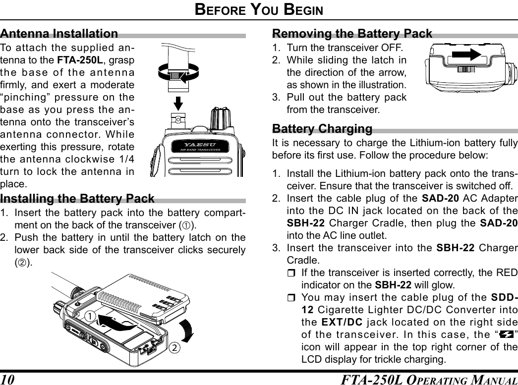 FTA-250L OperATing MAnuAL10Removing the Battery Pack1.  Turn the transceiver OFF. 2.  While sliding the latch in the direction of the arrow, as shown in the illustration.3.  Pull out the battery pack from the transceiver.Battery ChargingIt is necessary to charge the Lithium-ion battery fully before its rst use. Follow the procedure below:1.  Install the Lithium-ion battery pack onto the trans-ceiver. Ensure that the transceiver is switched off.2.  Insert the cable plug of the SAD-20 AC Adapter into the DC IN jack located on the back of the SBH-22 Charger Cradle, then plug the SAD-20 into the AC line outlet.3.  Insert the transceiver into the SBH-22 Charger Cradle.  If the transceiver is inserted correctly, the RED indicator on the SBH-22 will glow. You may insert the cable plug of the SDD-12 Cigarette Lighter DC/DC Converter into the  EXT/DC jack located on the right side of the transceiver. In this case, the “ ” icon will appear in the top right corner of the LCD display for trickle charging.Before you BegInAntenna InstallationTo attach the supplied an-tenna to the FTA-250L, grasp the base of the antenna rmly,  and  exert a  moderate “pinching” pressure on the base as you press the an-tenna onto the transceiver’s antenna connector. While exerting this pressure, rotate the antenna clockwise 1/4 turn to lock the antenna in place.Installing the Battery Pack1.  Insert the battery pack into the battery compart-ment on the back of the transceiver (À).2.  Push the battery in until the battery latch on the lower back side of the transceiver clicks securely (Á).