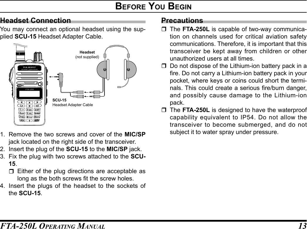 FTA-250L OperATing MAnuAL 1313Before you BegInHeadset ConnectionYou may connect an optional headset using the sup-plied SCU-15 Headset Adapter Cable.Headset(not supplied)SCU-15Headset Adapter Cable1.  Remove the two screws and cover of the MIC/SP jack located on the right side of the transceiver.2.  Insert the plug of the SCU-15 to the MIC/SP jack.3.  Fix the plug with two screws attached to the SCU-15.  Either of the plug directions are acceptable as long as the both screws t the screw holes.4.  Insert the plugs of the headset to the sockets of the SCU-15.Precautions The FTA-250L is capable of two-way communica-tion on channels used for critical aviation safety communications. Therefore, it is important that this transceiver be kept away from children or other unauthorized users at all times.  Do not dispose of the Lithium-ion battery pack in a re. Do not carry a Lithium-ion battery pack in your pocket, where keys or coins could short the termi-nals. This could create a serious re/burn danger, and possibly cause damage to the Lithium-ion pack. The FTA-250L is designed to have the waterproof capability equivalent to IP54. Do not allow the transceiver to become submerged, and do not subject it to water spray under pressure.