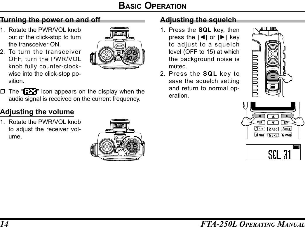 FTA-250L OperATing MAnuAL14Turning the power on and off1.  Rotate the PWR/VOL knob out of the click-stop to turn the transceiver ON.2.  To turn the transceiver OFF, turn the PWR/VOL knob fully counter-clock-wise into the click-stop po-sition.  The “ ” icon appears on the display when the audio signal is received on the current frequency.Adjusting the volume1.  Rotate the PWR/VOL knob to adjust the receiver vol-ume.Adjusting the squelch1.  Press the SQL key, then press  the  [◄]  or  [►]  key to adjust to a squelch level (OFF to 15) at which the background noise is muted.2.  Press the SQL key to save the squelch setting and return to normal op-eration.BasIC operatIon