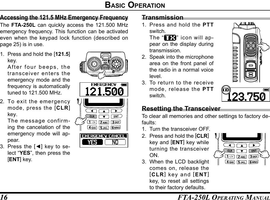 FTA-250L OperATing MAnuAL1616BasIC operatIonAccessing the 121.5 MHz Emergency FrequencyThe FTA-250L can quickly access the 121.500 MHz emergency frequency. This function can be activated even when the keypad lock function (described on page 25) is in use.1.  Press and hold the [121.5] key.  After four beeps, the transceiver enters the emergency mode and the frequency is automatically tuned to 121.500 MHz.2.  To exit the emergency mode, press the [CLR] key. The message confirm-ing the cancelation of the emergency mode will ap-pear.3.  Press the [◄] key to se-lect “YES”, then press the [ENT] key.Transmission1.  Press and hold the PTT switch.  The “ ” icon will ap-pear on the display during transmission.2.  Speak into the microphone area on the front panel of the radio in a normal voice level.3.  To return to the receive mode, release the PTT switch.Resetting the TransceiverTo clear all memories and other settings to factory de-faults:1.  Turn the transceiver OFF.2.  Press and hold the [CLR] key and [ENT] key while turning the transceiver ON.3.  When the LCD backlight comes on, release the [CLR] key and [ENT] key, to reset all settings to their factory defaults.