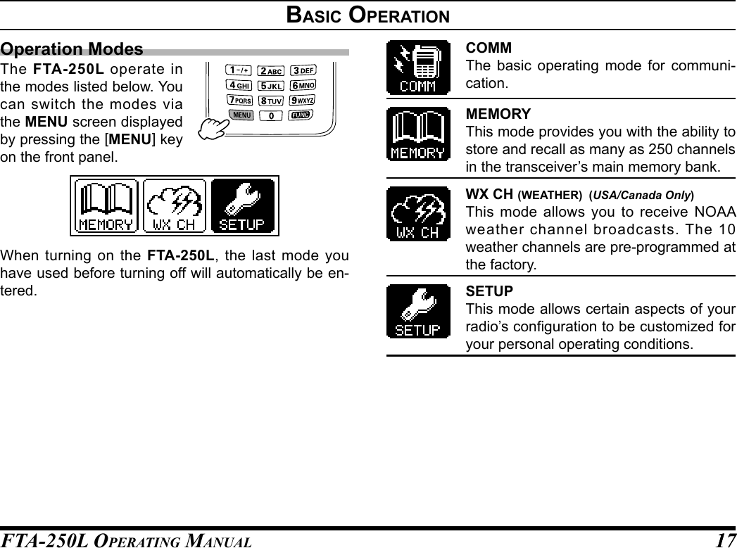 FTA-250L OperATing MAnuAL 1717BasIC operatIonOperation ModesThe  FTA-250L operate in the modes listed below. You can switch the modes via the MENU screen displayed by pressing the [MENU] key on the front panel.When turning on the FTA-250L, the last mode you have used before turning off will automatically be en-tered.COMMThe basic operating mode for communi-cation.MEMORYThis mode provides you with the ability to store and recall as many as 250 channels in the transceiver’s main memory bank.WX CH (WEATHER)  (USA/Canada Only)This mode allows you to receive NOAA weather channel broadcasts. The 10 weather channels are pre-programmed at the factory.SETUPThis mode allows certain aspects of your radio’s conguration to be customized for your personal operating conditions.