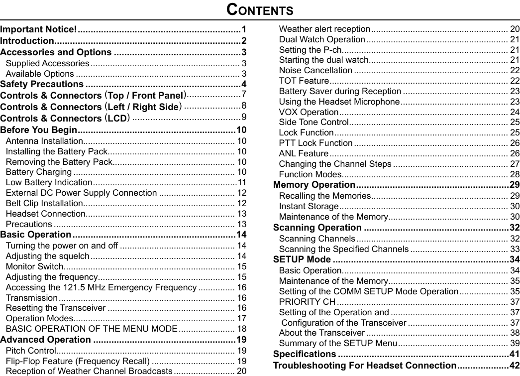 ContentsImportant Notice! ............................................................... 1Introduction ........................................................................2Accessories and Options .................................................3Supplied Accessories ............................................................. 3Available Options ................................................................... 3Safety Precautions ............................................................4Controls &amp; Connectors (Top / Front Panel) .....................7Controls &amp; Connectors (Left / Right Side) ......................8Controls &amp; Connectors (LCD) ..........................................9Before You Begin .............................................................10Antenna Installation.............................................................. 10Installing the Battery Pack.................................................... 10Removing the Battery Pack.................................................. 10Battery Charging .................................................................. 10Low Battery Indication ...........................................................11External DC Power Supply Connection ............................... 12Belt Clip Installation.............................................................. 12Headset Connection............................................................. 13Precautions .......................................................................... 13Basic Operation ...............................................................14Turning the power on and off ............................................... 14Adjusting the squelch ........................................................... 14Monitor Switch...................................................................... 15Adjusting the frequency........................................................ 15Accessing the 121.5 MHz Emergency Frequency ............... 16Transmission ........................................................................ 16Resetting the Transceiver .................................................... 16Operation Modes.................................................................. 17BASIC OPERATION OF THE MENU MODE ....................... 18Advanced Operation .......................................................19Pitch Control......................................................................... 19Flip-Flop Feature (Frequency Recall) .................................. 19Reception of Weather Channel Broadcasts ......................... 20Weather alert reception ........................................................ 20Dual Watch Operation .......................................................... 21Setting the P-ch.................................................................... 21Starting the dual watch......................................................... 21Noise Cancellation ............................................................... 22TOT Feature ......................................................................... 22Battery Saver during Reception ........................................... 23Using the Headset Microphone ............................................ 23VOX Operation ..................................................................... 24Side Tone Control ................................................................. 25Lock Function ....................................................................... 25PTT Lock Function ............................................................... 26ANL Feature ......................................................................... 26Changing the Channel Steps ............................................... 27Function Modes.................................................................... 28Memory Operation ........................................................... 29Recalling the Memories........................................................ 29Instant Storage ..................................................................... 30Maintenance of the Memory................................................. 30Scanning Operation ........................................................32Scanning Channels .............................................................. 32Scanning the Specied Channels ........................................ 33SETUP Mode ....................................................................34Basic Operation.................................................................... 34Maintenance of the Memory................................................. 35Setting of the COMM SETUP Mode Operation .................... 35PRIORITY CH ...................................................................... 37Setting of the Operation and ................................................ 37 Conguration of the Transceiver ......................................... 37About the Transceiver .......................................................... 38Summary of the SETUP Menu ............................................. 39Specications ..................................................................41Troubleshooting For Headset Connection .................... 42