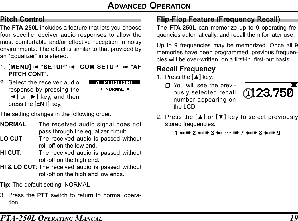 FTA-250L OperATing MAnuAL 19Pitch ControlThe FTA-250L includes a feature that lets you choose four specific receiver audio responses to allow the most comfortable and/or effective reception in noisy environments. The effect is similar to that provided by an “Equalizer” in a stereo.1.  [MENU] à “SETUP” à “COM SETUP” à “AF PITCH CONT”.2. Select the receiver audio response by pressing the [◄] or [►] key, and then press the [ENT] key.The setting changes in the following order.NORMAL:  The received audio signal does not pass through the equalizer circuit.LO CUT:  The received audio is passed without roll-off on the low end.HI CUT:  The received audio is passed without roll-off on the high end.HI &amp; LO CUT: The received audio is passed without roll-off on the high and low ends.Tip: The default setting: NORMAL3.  Press the PTT switch to return to normal opera-tion.Flip-Flop Feature (Frequency Recall)The  FTA-250L can memorize up to 9 operating fre-quencies automatically, and recall them for later use.Up to 9 frequencies may be memorized. Once all 9 memories have been programmed, previous frequen-cies will be over-written, on a rst-in, rst-out basis.Recall Frequency1.  Press the [▲] key. You will see the previ-ously selected recall number appearing on the LCD.2.  Press the [▲] or [▼] key to select previously stored frequencies.1 àà 2 àà 3 à ..... à 7 àà 8 àà 9advanCed operatIon