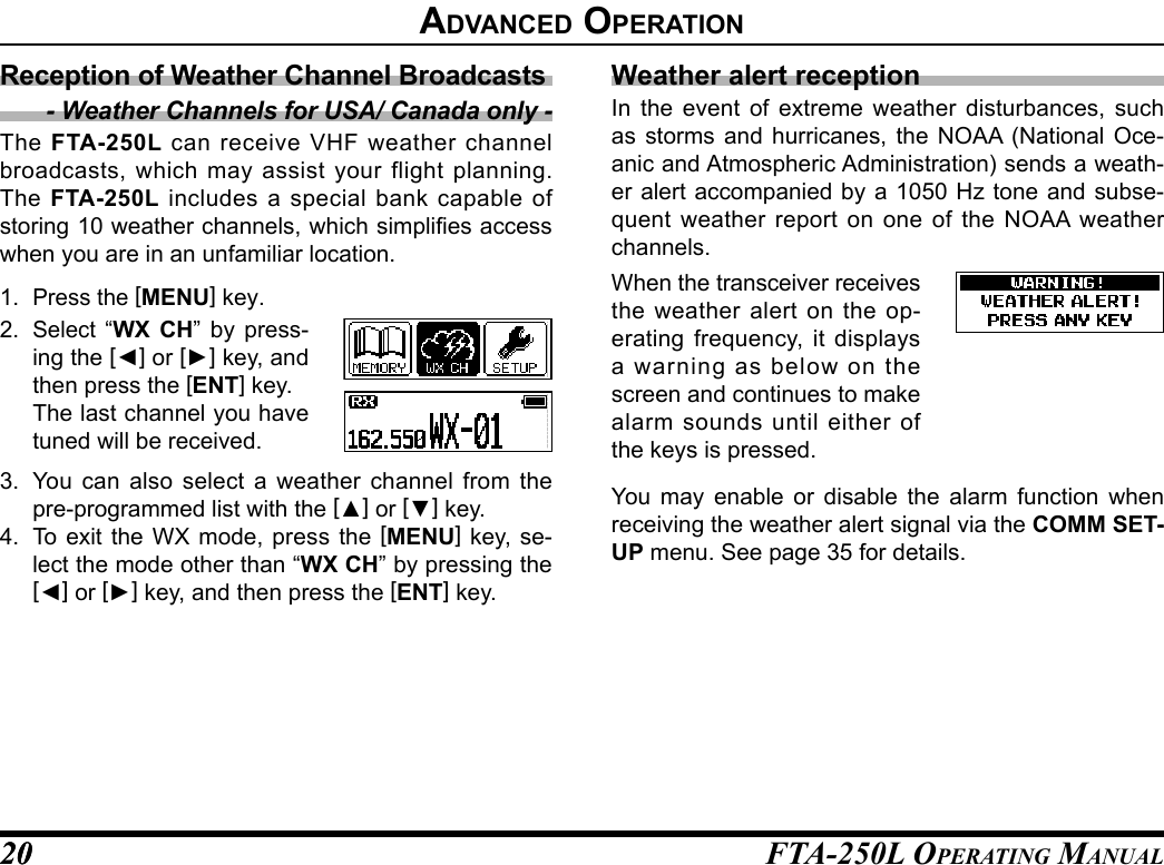FTA-250L OperATing MAnuAL2020advanCed operatIonWeather alert receptionIn the event of extreme weather disturbances, such as storms and hurricanes, the NOAA (National Oce-anic and Atmospheric Administration) sends a weath-er alert accompanied by a 1050 Hz tone and subse-quent weather report on one of the NOAA weather channels.When the transceiver receives the weather alert on the op-erating frequency, it displays a warning as below on the screen and continues to make alarm sounds until either of the keys is pressed.You may enable or disable the alarm function when receiving the weather alert signal via the COMM SET-UP menu. See page 35 for details.Reception of Weather Channel Broadcasts- Weather Channels for USA/ Canada only -The  FTA-250L can receive VHF weather channel broadcasts, which may assist your flight planning. The  FTA-250L includes a special bank capable of storing 10 weather channels, which simplies access when you are in an unfamiliar location.1. Press the [MENU] key.2. Select “WX CH” by press-ing the [◄] or [►] key, and then press the [ENT] key.  The last channel you have tuned will be received.3.  You can also select a weather channel from the pre-programmed list with the [▲] or [▼] key.4.  To exit the WX mode, press the [MENU] key, se-lect the mode other than “WX CH” by pressing the [◄] or [►] key, and then press the [ENT] key.