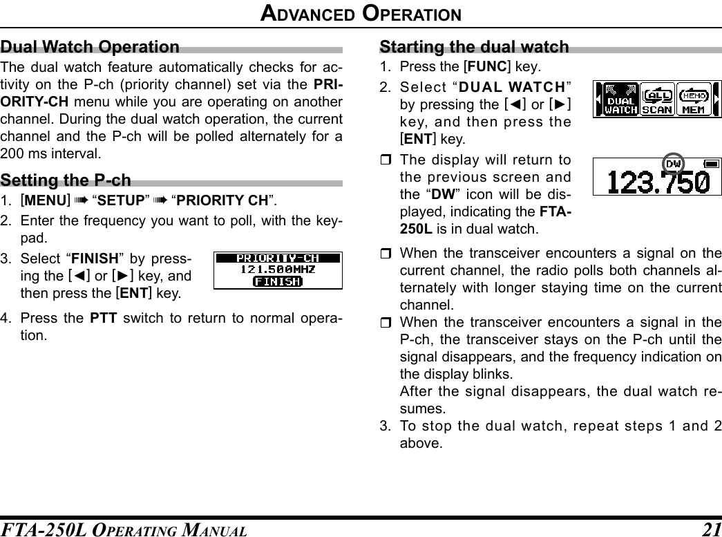 FTA-250L OperATing MAnuAL 2121advanCed operatIonDual Watch OperationThe dual watch feature automatically checks for ac-tivity on the P-ch (priority channel) set via the PRI-ORITY-CH menu while you are operating on another channel. During the dual watch operation, the current channel and the P-ch will be polled alternately for a 200 ms interval.Setting the P-ch1.  [MENU] à “SETUP” à “PRIORITY CH”.2. Enter the frequency you want to poll, with the key-pad.3. Select “FINISH” by press-ing the [◄] or [►] key, and then press the [ENT] key.4.  Press the PTT switch to return to normal opera-tion.Starting the dual watch1. Press the [FUNC] key.2.  Select “DUAL WATCH” by pressing the [◄] or [►] key, and then press the [ENT] key. The display will return to the previous screen and the “DW” icon will be dis-played, indicating the FTA-250L is in dual watch. When the transceiver encounters a signal on the current channel, the radio polls both channels al-ternately with longer staying time on the current channel. When the transceiver encounters a signal in the P-ch, the transceiver stays on the P-ch until the signal disappears, and the frequency indication on the display blinks.  After the signal disappears, the dual watch re-sumes.3.  To stop the dual watch, repeat steps 1 and 2 above.