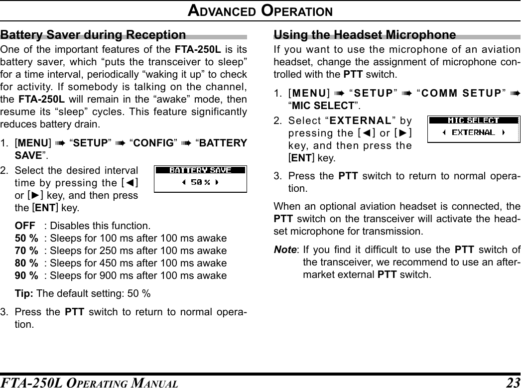 FTA-250L OperATing MAnuAL 2323advanCed operatIonBattery Saver during ReceptionOne of the important features of the FTA-250L is its battery saver, which “puts the transceiver to sleep” for a time interval, periodically “waking it up” to check for activity. If somebody is talking on the channel, the FTA-250L will remain in the “awake” mode, then resume its “sleep” cycles. This feature significantly reduces battery drain.1.  [MENU] à “SETUP” à “CONFIG” à “BATTERY SAVE”.2. Select the desired interval time by pressing the [◄] or [►] key, and then press the [ENT] key.OFF  : Disables this function.50 %  : Sleeps for 100 ms after 100 ms awake70 %  : Sleeps for 250 ms after 100 ms awake80 %  : Sleeps for 450 ms after 100 ms awake90 %  : Sleeps for 900 ms after 100 ms awakeTip: The default setting: 50 %3.  Press the PTT switch to return to normal opera-tion.Using the Headset MicrophoneIf you want to use the microphone of an aviation headset, change the assignment of microphone con-trolled with the PTT switch.1.  [MENU] à “SETUP” à “COMM SETUP” à  “MIC SELECT”.2. Select “EXTERNAL” by pressing the [◄] or [►] key, and then press the [ENT] key.3.  Press the PTT switch to return to normal opera-tion.When an optional aviation headset is connected, the PTT switch on the transceiver will activate the head-set microphone for transmission.Note: If  you  nd  it  difcult  to  use  the  PTT switch of the transceiver, we recommend to use an after-market external PTT switch.