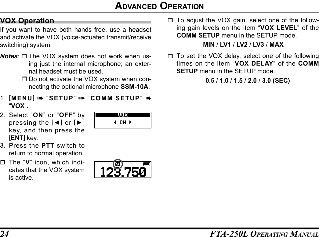 FTA-250L OperATing MAnuAL2424advanCed operatIonVOX OperationIf you want to have both hands free, use a headset and activate the VOX (voice-actuated transmit/receive switching) system.Notes:  The VOX system does not work when us-ing just the internal microphone; an exter-nal headset must be used. Do not activate the VOX system when con-necting the optional microphone SSM-10A.1.  [MENU] à “SETUP” à “COMM SETUP” à  “VOX”.2. Select “ON” or “OFF” by pressing the [◄] or [►] key, and then press the [ENT] key.3.  Press the PTT switch to return to normal operation. The “V” icon, which indi-cates that the VOX system is active.  To adjust the VOX gain, select one of the follow-ing gain levels on the item “VOX LEVEL” of the COMM SETUP menu in the SETUP mode.MIN / LV1 / LV2 / LV3 / MAX  To set the VOX delay, select one of the following times on the item “VOX DELAY” of the COMM SETUP menu in the SETUP mode.0.5 / 1.0 / 1.5 / 2.0 / 3.0 (SEC)