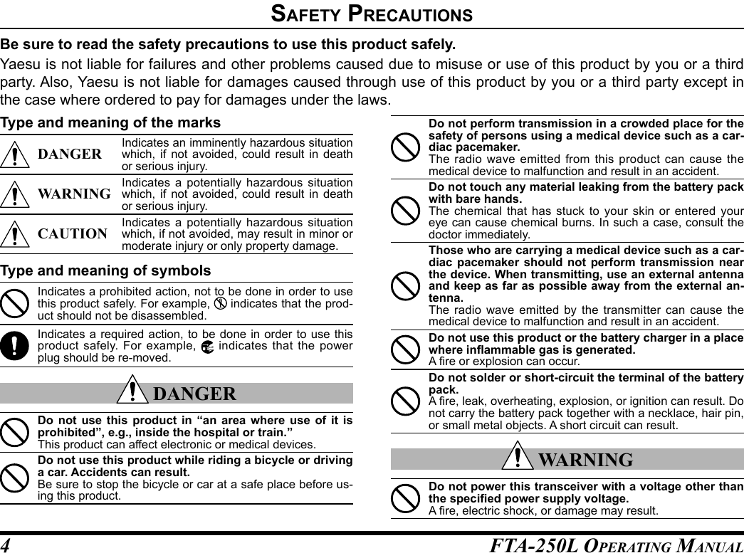 FTA-250L OperATing MAnuAL4safety preCautIonsBe sure to read the safety precautions to use this product safely.Yaesu is not liable for failures and other problems caused due to misuse or use of this product by you or a third party. Also, Yaesu is not liable for damages caused through use of this product by you or a third party except in the case where ordered to pay for damages under the laws.Type and meaning of the marksDANGER Indicates an imminently hazardous situation which, if not avoided, could result in death or serious injury.WARNING Indicates a potentially hazardous situation which, if not avoided, could result in death or serious injury.CAUTION Indicates a potentially hazardous situation which, if not avoided, may result in minor or moderate injury or only property damage.Type and meaning of symbolsIndicates a prohibited action, not to be done in order to use this product safely. For example,   indicates that the prod-uct should not be disassembled.Indicates a required action, to be done in order to use this product safely. For example,   indicates that the power plug should be re-moved. DANGERDo not use this product in “an area where use of it is prohibited”, e.g., inside the hospital or train.”This product can affect electronic or medical devices.Do not use this product while riding a bicycle or driving a car. Accidents can result.Be sure to stop the bicycle or car at a safe place before us-ing this product.Do not perform transmission in a crowded place for the safety of persons using a medical device such as a car-diac pacemaker.The radio wave emitted from this product can cause the medical device to malfunction and result in an accident.Do not touch any material leaking from the battery pack with bare hands.The chemical that has stuck to your skin or entered your eye can cause chemical burns. In such a case, consult the doctor immediately.Those who are carrying a medical device such as a car-diac pacemaker should not perform transmission near the device. When transmitting, use an external antenna and keep as far as possible away from the external an-tenna.The radio wave emitted by the transmitter can cause the medical device to malfunction and result in an accident.Do not use this product or the battery charger in a place where inammable gas is generated.A re or explosion can occur.Do not solder or short-circuit the terminal of the battery pack.A re, leak, overheating, explosion, or ignition can result. Do not carry the battery pack together with a necklace, hair pin, or small metal objects. A short circuit can result. WARNINGDo not power this transceiver with a voltage other than the specied power supply voltage.A re, electric shock, or damage may result.