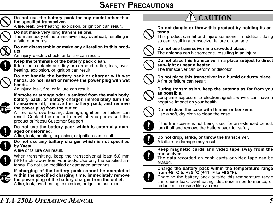 FTA-250L OperATing MAnuAL 55safety preCautIonsDo not use the battery pack for any model other than the specied transceiver.A re, leak, overheating, explosion, or ignition can result.Do not make very long transmissions.The main body of the transceiver may overheat, resulting in a failure or burns.Do not disassemble or make any alteration to this prod-uct.An injury, electric shock, or failure can result.Keep the terminals of the battery pack clean.If terminal contacts are dirty or corroded,  a re, leak, over-heating, explosion, or ignition can result.Do not handle the battery pack or charger with wet hands. Do not insert or remove the power plug with wet hands.An injury, leak, re, or failure can result.If smoke or strange odor is emitted from the main body, battery pack, or battery charger, immediately turn the transceiver off; remove the battery pack, and remove the power plug from the outlet.A fire, leak, overheating, damage, ignition, or failure can result. Contact the dealer from which you purchased this product or Yaesu Customer Support.Do not use the battery pack which is externally dam-aged or deformed.A re, leak, heating, explosion, or ignition can result.Do  not  use any  battery  charger  which  is  not  specied by Yaesu.A re or failure can result.When transmitting, keep the transceiver at least 5.0 mm (3/16 inch) away from your body. Use only the supplied an-tenna. Do not use modied or damaged antennas.If charging of the battery pack cannot be completed within the specied charging time, immediately remove the power plug of the battery charger from the outlet.A re, leak, overheating, explosion, or ignition can result. CAUTIONDo not dangle or throw this product by holding its an-tenna.This product can hit and injure someone. In addition, doing so can result in a transceiver failure or damage.Do not use transceiver in a crowded place.The antenna can hit someone, resulting in an injury.Do not place this transceiver in a place subject to direct sun-light or near a heater.The transceiver can deform or discolor.Do not place this transceiver in a humid or dusty place.A re or failure can result.During transmission, keep the antenna as far from you as possible.Long-time exposure to electromagnetic waves can have a negative impact on your health.Do not clean the case with thinner or benzene.Use a soft, dry cloth to clean the case.If the transceiver is not being used for an extended period, turn it off and remove the battery pack for safety.Do not drop, strike, or throw the transceiver.A failure or damage may result.Keep magnetic cards and video tape away from the transceiver.The data recorded on cash cards or video tape can be erased.Charge the battery pack within the temperature range from +5 °C to +35 °C (+41 °F to +95 °F).Charging the battery pack outside this temperature range can cause leak, overheating, decrease in performance, or reduction in service life can result.