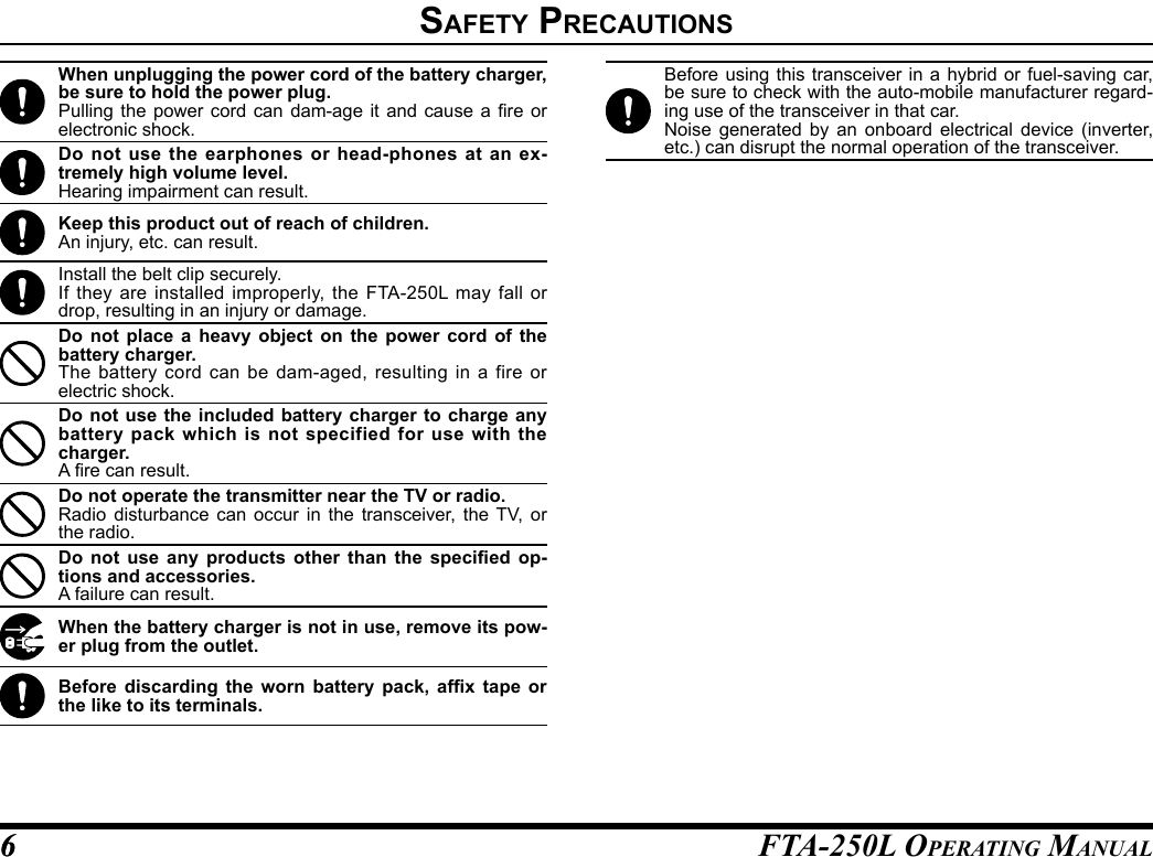 FTA-250L OperATing MAnuAL66safety preCautIonsWhen unplugging the power cord of the battery charger, be sure to hold the power plug.Pulling the  power  cord can  dam-age  it and  cause  a re  or electronic shock.Do not use the earphones or head-phones at an ex-tremely high volume level.Hearing impairment can result.Keep this product out of reach of children.An injury, etc. can result.Install the belt clip securely.If they are installed improperly, the FTA-250L may fall or drop, resulting in an injury or damage.Do not place a heavy object on the power cord of the battery charger.The battery cord can be dam-aged, resulting in a fire or electric shock.Do not use the included battery charger to charge any battery pack which is not specified for use with the charger.A re can result.Do not operate the transmitter near the TV or radio.Radio disturbance can occur in the transceiver, the TV, or the radio.Do  not  use  any  products  other  than  the  specied  op-tions and accessories.A failure can result.When the battery charger is not in use, remove its pow-er plug from the outlet.Before  discarding  the  worn  battery  pack,  afx  tape  or the like to its terminals.Before using this transceiver in a hybrid or fuel-saving car, be sure to check with the auto-mobile manufacturer regard-ing use of the transceiver in that car.Noise generated by an onboard electrical device (inverter, etc.) can disrupt the normal operation of the transceiver.