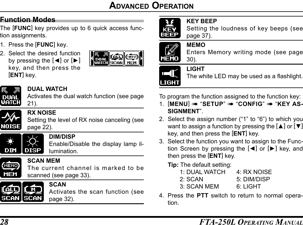 FTA-250L OperATing MAnuAL2828advanCed operatIonFunction ModesThe [FUNC] key provides up to 6 quick access func-tion assignments.1. Press the [FUNC] key.2. Select the desired function by pressing the [◄] or [►] key, and then press the [ENT] key.DUAL WATCHActivates the dual watch function (see page 21).RX NOISESetting the level of RX noise canceling (see page 22).DIM/DISPEnable/Disable the display lamp il-lumination.SCAN MEMThe current channel is marked to be scanned (see page 33).SCANActivates the scan function (see page 32).KEY BEEPSetting the loudness of key beeps (see page 37).MEMOEnters Memory writing mode (see page 30).LIGHTThe white LED may be used as a ashlight.To program the function assigned to the function key:1.  [MENU] à “SETUP” à “CONFIG” à “KEY AS-SIGNMENT”.2.  Select the assign number (“1” to “6”) to which you want to assign a function by pressing the [▲] or [▼] key, and then press the [ENT] key.3.  Select the function you want to assign to the Func-tion Screen by pressing the [◄] or [►] key, and then press the [ENT] key.Tip: The default setting:  1: DUAL WATCH  4: RX NOISE  2: SCAN  5: DIM/DISP  3: SCAN MEM  6: LIGHT4.  Press the PTT switch to return to normal opera-tion.