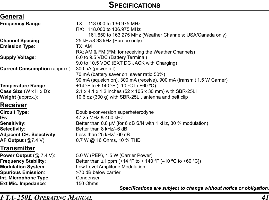 FTA-250L OperATing MAnuAL 41speCIfICatIonsGeneralFrequency Range:  TX:  118.000 to 136.975 MHz  RX:  118.000 to 136.975 MHz    161.650 to 163.275 MHz (Weather Channels; USA/Canada only)Channel Spacing:  25 kHz/8.33 kHz (Europe only)Emission Type:  TX: AM  RX: AM &amp; FM (FM: for receiving the Weather Channels)Supply Voltage:  6.0 to 9.5 VDC (Battery Terminal)  9.0 to 10.5 VDC (EXT DC JACK with Charging)Current Consumption (approx.):  300 µA (power off),  70 mA (battery saver on, saver ratio 50%)  90 mA (squelch on), 300 mA (receive), 900 mA (transmit 1.5 W Carrier)Temperature Range:  +14 ºF to + 140 ºF (–10 ºC to +60 ºC)Case Size (W x H x D):  2.1 x 4.1 x 1.2 inches (52 x 105 x 30 mm) with SBR-25LIWeight (approx.):  10.6 oz (300 g) with SBR-25LI, antenna and belt clipReceiverCircuit Type:  Double-conversion superheterodyneIFs:  47.25 MHz &amp; 450 kHzSensitivity:  Better than 0.8 µV (for 6 dB S/N with 1 kHz, 30 % modulation)Selectivity:  Better than 8 kHz/–6 dBAdjacent CH. Selectivity:  Less than 25 kHz/–60 dBAF Output (@7.4 V):  0.7 W @ 16 Ohms, 10 % THDTransmitterPower Output (@ 7.4 V):  5.0 W (PEP), 1.5 W (Carrier Power)Frequency Stability:  Better than ±1 ppm (+14 ºF to + 140 ºF [–10 ºC to +60 ºC])Modulation System:  Low Level Amplitude ModulationSpurious Emission:  &gt;70 dB below carrierInt. Microphone Type: CondenserExt Mic. Impedance:  150 OhmsSpecications are subject to change without notice or obligation.