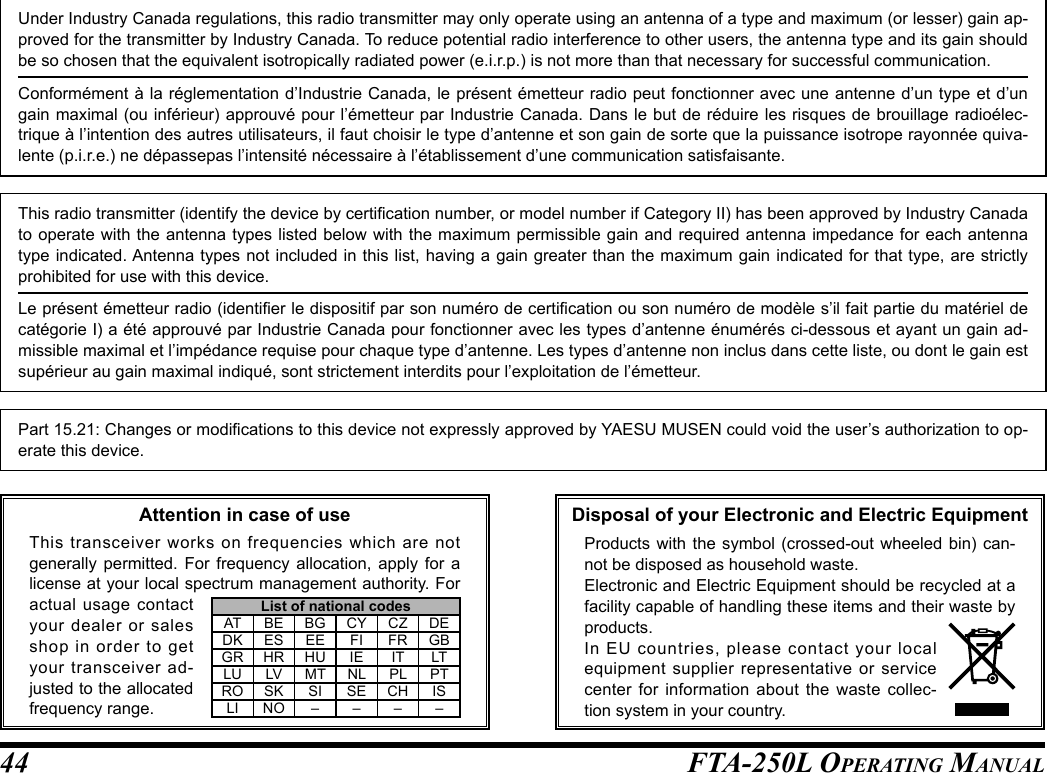 FTA-250L OperATing MAnuAL44Under Industry Canada regulations, this radio transmitter may only operate using an antenna of a type and maximum (or lesser) gain ap-proved for the transmitter by Industry Canada. To reduce potential radio interference to other users, the antenna type and its gain should be so chosen that the equivalent isotropically radiated power (e.i.r.p.) is not more than that necessary for successful communication.Conformément à la réglementation d’Industrie Canada, le présent émetteur radio peut fonctionner avec une antenne d’un type et d’un gain maximal (ou inférieur) approuvé pour l’émetteur par Industrie Canada. Dans le but de réduire les risques de brouillage radioélec-trique à l’intention des autres utilisateurs, il faut choisir le type d’antenne et son gain de sorte que la puissance isotrope rayonnée quiva-lente (p.i.r.e.) ne dépassepas l’intensité nécessaire à l’établissement d’une communication satisfaisante.This radio transmitter (identify the device by certication number, or model number if Category II) has been approved by Industry Canada to operate with the antenna types listed below with the maximum permissible gain and required antenna impedance for each antenna type indicated. Antenna types not included in this list, having a gain greater than the maximum gain indicated for that type, are strictly prohibited for use with this device.Le présent émetteur radio (identier le dispositif par son numéro de certication ou son numéro de modèle s’il fait partie du matériel de catégorie I) a été approuvé par Industrie Canada pour fonctionner avec les types d’antenne énumérés ci-dessous et ayant un gain ad-missible maximal et l’impédance requise pour chaque type d’antenne. Les types d’antenne non inclus dans cette liste, ou dont le gain est supérieur au gain maximal indiqué, sont strictement interdits pour l’exploitation de l’émetteur.Part 15.21: Changes or modications to this device not expressly approved by YAESU MUSEN could void the user’s authorization to op-erate this device.Disposal of your Electronic and Electric EquipmentProducts with the symbol (crossed-out wheeled bin) can-not be disposed as household waste.Electronic and Electric Equipment should be recycled at a facility capable of handling these items and their waste by products.In EU countries, please contact your local equipment supplier representative or service center for information about the waste collec-tion system in your country.Attention in case of useThis transceiver works on frequencies which are not generally permitted. For frequency allocation, apply for a license at your local spectrum management authority. For actual usage contact your dealer or sales shop in order to get your transceiver ad-justed to the allocated frequency range.List of national codesAT BE BG CY CZ DEDK ES EE FI FR GBGR HR HU IE IT LTLU LV MT NL PL PTRO SK SI SE CH ISLI NO – – – –