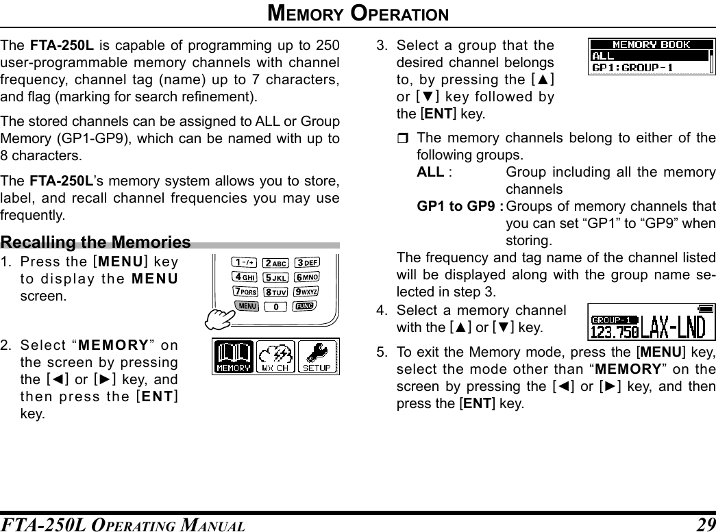 FTA-250L OperATing MAnuAL 29The FTA-250L is capable of programming up to 250 user-programmable memory channels with channel frequency, channel tag (name) up to 7 characters, and ag (marking for search renement).The stored channels can be assigned to ALL or Group Memory (GP1-GP9), which can be named with up to 8 characters.The FTA-250L’s memory system allows you to store, label, and recall channel frequencies you may use frequently.Recalling the Memories1. Press the [MENU] key to display the MENU screen.2. Select “MEMORY” on the screen by pressing the  [◄] or [►] key, and then press the [ENT] key.3.  Select a group that the desired channel belongs to, by pressing the [▲] or  [▼] key followed by the [ENT] key. The memory channels belong to either of the following groups.ALL :  Group including all the memory channelsGP1 to GP9 : Groups of memory channels that you can set “GP1” to “GP9” when storing.  The frequency and tag name of the channel listed will be displayed along with the group name se-lected in step 3.4.  Select a memory channel with the [▲] or [▼] key.5.  To exit the Memory mode, press the [MENU] key, select the mode other than “MEMORY” on the screen by pressing the [◄] or [►] key, and then press the [ENT] key.memory operatIon