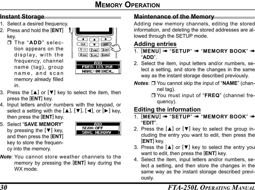 FTA-250L OperATing MAnuAL3030memory operatIonInstant Storage1.  Select a desired frequency.2. Press and hold the [ENT] key. The “ADD” selec-tion appears on the display, with the frequency, channel name (tag), group name, and scan memory already filled in.3.  Press the [▲] or [▼] key to select the item, then press the [ENT] key.4.  Input letters and/or numbers with the keypad, or select a setting with the [▲], [▼], [◄], or [►] key, then press the [ENT] key.5. Select “SAVE MEMORY” by pressing the [▼] key, and then press the [ENT] key to store the frequen-cy into the memory.Note: You cannot store weather channels to the memory by pressing the [ENT] key during the WX mode.Maintenance of the MemoryAdding new memory channels, editing the stored information, and deleting the stored addresses are al-lowed through the SETUP mode.Adding entries1.  [MENU] à “SETUP” à “MEMORY BOOK” à “ADD”.2.  Select the item, input letters and/or numbers, se-lect a setting, and store the changes in the same way as the instant storage described previously.Notes:  You cannot skip the input of “NAME” (chan-nel tag). You must input of “FREQ” (channel fre-quency).Editing the information1.  [MENU] à “SETUP” à “MEMORY BOOK” à “EDIT”.2.  Press the [▲] or [▼] key to select the group in-cluding the entry you want to edit, then press the [ENT] key.3.  Press the [▲] or [▼] key to select the entry you want to edit, then press the [ENT] key.4.  Select the item, input letters and/or numbers, se-lect a setting, and then store the changes in the same way as the instant storage described previ-ously.