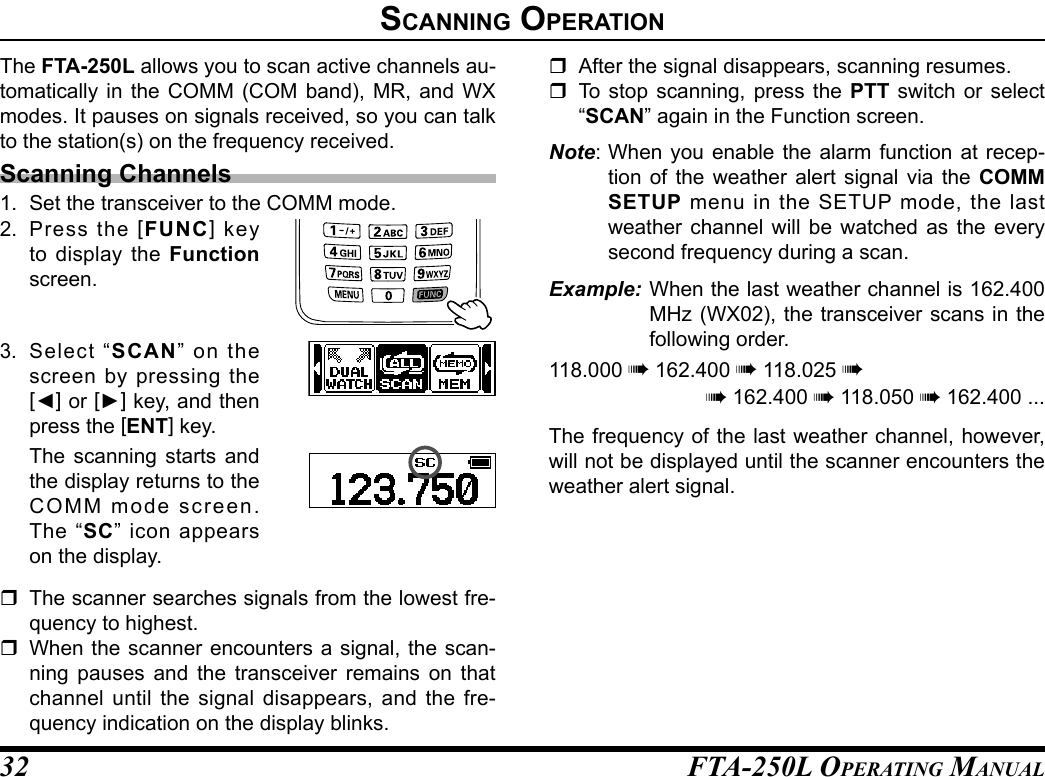 FTA-250L OperATing MAnuAL32sCannIng operatIonThe FTA-250L allows you to scan active channels au-tomatically in the COMM (COM band), MR, and WX modes. It pauses on signals received, so you can talk to the station(s) on the frequency received.Scanning Channels1.  Set the transceiver to the COMM mode.2. Press the [FUNC] key to display the Function screen.3. Select “SCAN” on the screen by pressing the [◄] or [►] key, and then press the [ENT] key.  The scanning starts and the display returns to the COMM mode screen. The “SC” icon appears on the display.  The scanner searches signals from the lowest fre-quency to highest.  When the scanner encounters a signal, the scan-ning pauses and the transceiver remains on that channel until the signal disappears, and the fre-quency indication on the display blinks.  After the signal disappears, scanning resumes.  To stop scanning, press the PTT switch or select “SCAN” again in the Function screen.Note: When you enable the alarm function at recep-tion of the weather alert signal via the COMM SETUP menu in the SETUP mode, the last weather channel will be watched as the every second frequency during a scan.Example: When the last weather channel is 162.400 MHz (WX02), the transceiver scans in the following order.118.000 à 162.400 à 118.025 àà 162.400 à 118.050 à 162.400 ...The frequency of the last weather channel, however, will not be displayed until the scanner encounters the weather alert signal.