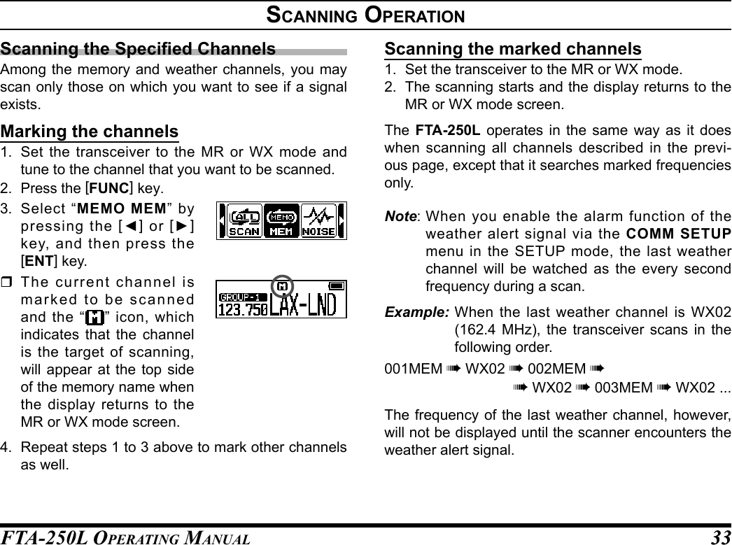 FTA-250L OperATing MAnuAL 3333sCannIng operatIonScanning the Specied ChannelsAmong the memory and weather channels, you may scan only those on which you want to see if a signal exists.Marking the channels1.  Set the transceiver to the MR or WX mode and tune to the channel that you want to be scanned.2. Press the [FUNC] key.3.  Select “MEMO MEM” by pressing the [◄] or [►] key, and then press the [ENT] key. The current channel is marked to be scanned and the “ ” icon, which indicates that the channel is the target of scanning, will appear at the top side of the memory name when the display returns to the MR or WX mode screen.4.  Repeat steps 1 to 3 above to mark other channels as well.Scanning the marked channels1.  Set the transceiver to the MR or WX mode.2.  The scanning starts and the display returns to the MR or WX mode screen.The  FTA-250L operates in the same way as it does when scanning all channels described in the previ-ous page, except that it searches marked frequencies only.Note: When you enable the alarm function of the weather alert signal via the COMM SETUP menu in the SETUP mode, the last weather channel will be watched as the every second frequency during a scan.Example: When the last weather channel is WX02 (162.4 MHz), the transceiver scans in the following order.001MEM à WX02 à 002MEM àà WX02 à 003MEM à WX02 ...The frequency of the last weather channel, however, will not be displayed until the scanner encounters the weather alert signal.