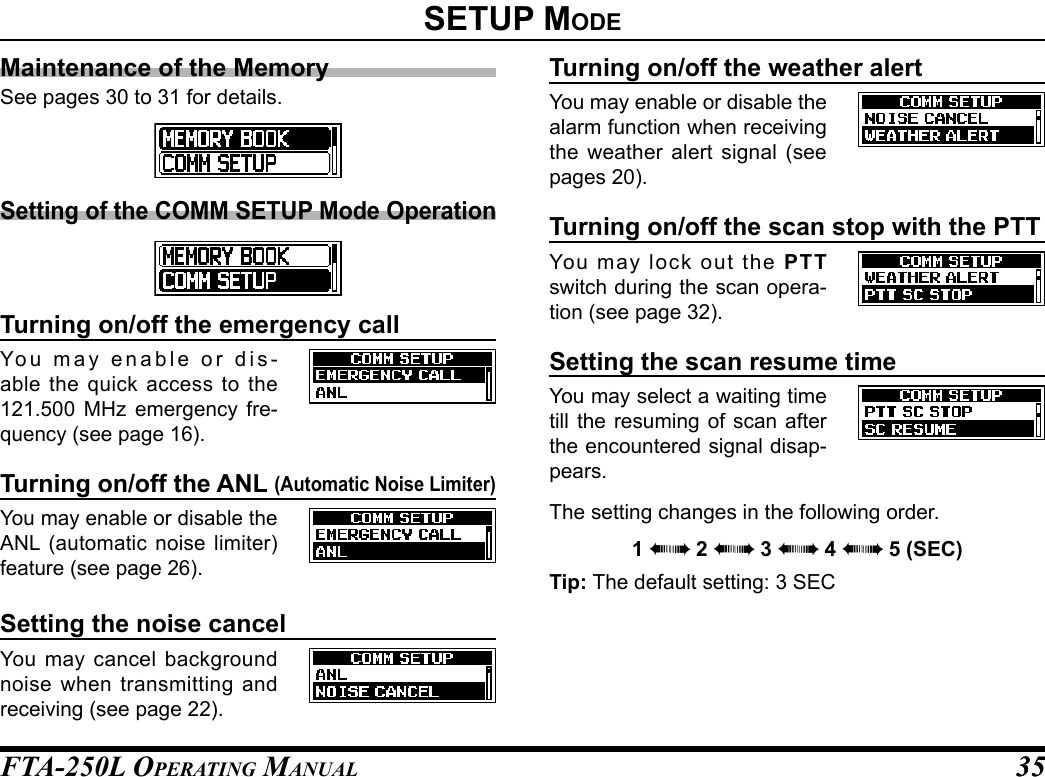 FTA-250L OperATing MAnuAL 3535setup modeMaintenance of the MemorySee pages 30 to 31 for details.Setting of the COMM SETUP Mode OperationTurning on/off the emergency callYou may enable or dis-able the quick access to the 121.500 MHz emergency fre-quency (see page 16).Turning on/off the ANL (Automatic Noise Limiter)You may enable or disable the ANL (automatic noise limiter) feature (see page 26).Setting the noise cancelYou may cancel background noise when transmitting and receiving (see page 22).Turning on/off the weather alertYou may enable or disable the alarm function when receiving the weather alert signal (see pages 20).Turning on/off the scan stop with the PTTYou may lock out the PTT switch during the scan opera-tion (see page 32).Setting the scan resume timeYou may select a waiting time till the resuming of scan after the encountered signal disap-pears.The setting changes in the following order.1 àà 2 àà 3 àà 4 àà 5 (SEC)Tip: The default setting: 3 SEC