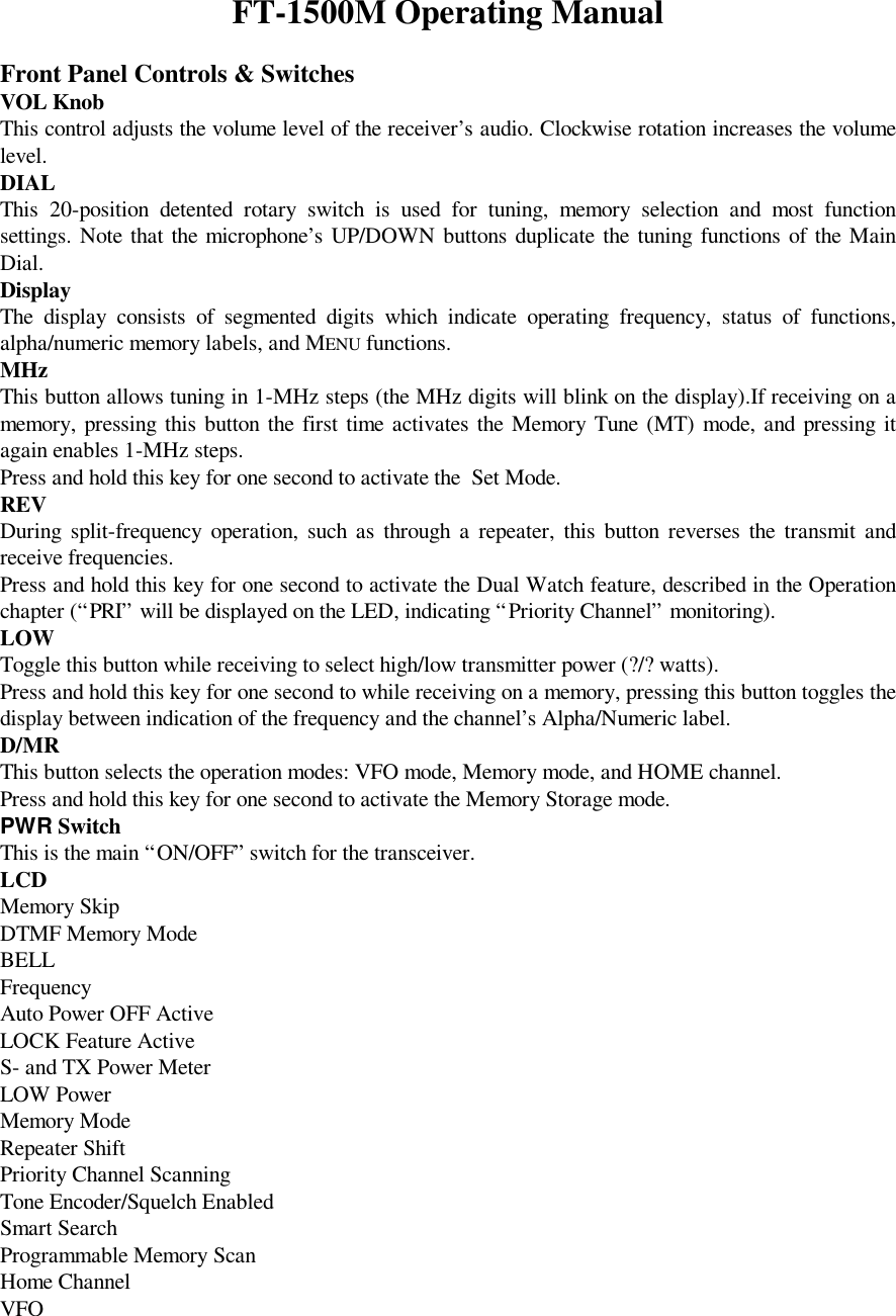 FT-1500M Operating ManualFront Panel Controls &amp; SwitchesVOL KnobThis control adjusts the volume level of the receiver’s audio. Clockwise rotation increases the volumelevel.DIALThis 20-position detented rotary switch is used for tuning, memory selection and most functionsettings. Note that the microphone’s UP/DOWN buttons duplicate the tuning functions of the MainDial.DisplayThe display consists of segmented digits which indicate operating frequency, status of functions,alpha/numeric memory labels, and MENU functions.MHzThis button allows tuning in 1-MHz steps (the MHz digits will blink on the display).If receiving on amemory, pressing this button the first time activates the Memory Tune (MT) mode, and pressing itagain enables 1-MHz steps.Press and hold this key for one second to activate the  Set Mode.REVDuring split-frequency operation, such as through a repeater, this button reverses the transmit andreceive frequencies.Press and hold this key for one second to activate the Dual Watch feature, described in the Operationchapter (“PRI” will be displayed on the LED, indicating “Priority Channel” monitoring).LOWToggle this button while receiving to select high/low transmitter power (?/? watts).Press and hold this key for one second to while receiving on a memory, pressing this button toggles thedisplay between indication of the frequency and the channel’s Alpha/Numeric label.D/MRThis button selects the operation modes: VFO mode, Memory mode, and HOME channel.Press and hold this key for one second to activate the Memory Storage mode.PWR SwitchThis is the main “ON/OFF” switch for the transceiver.LCDMemory SkipDTMF Memory ModeBELLFrequencyAuto Power OFF ActiveLOCK Feature ActiveS- and TX Power MeterLOW PowerMemory ModeRepeater ShiftPriority Channel ScanningTone Encoder/Squelch EnabledSmart SearchProgrammable Memory ScanHome ChannelVFO