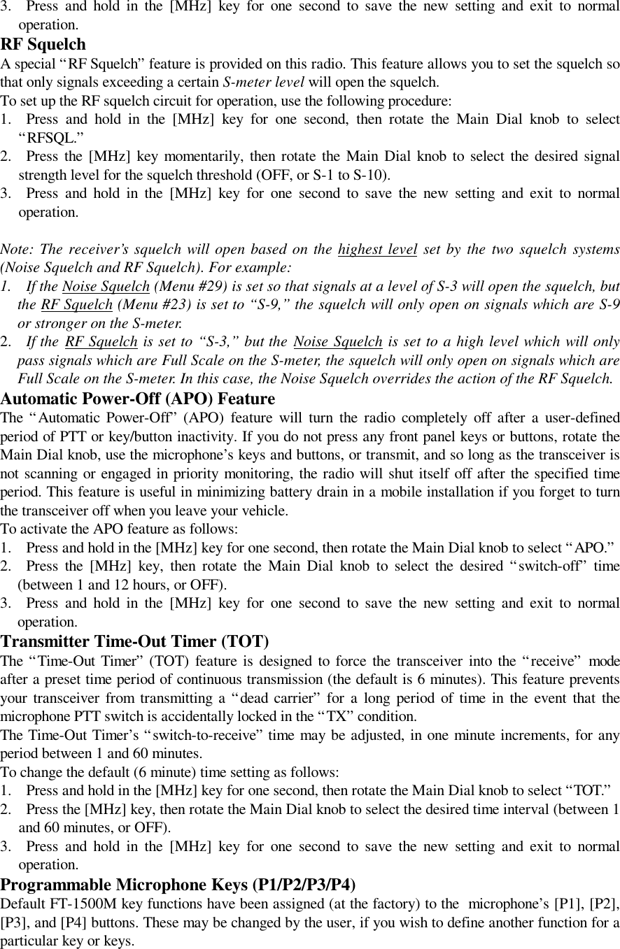 3. Press and hold in the [MHz] key for one second to save the new setting and exit to normaloperation.RF SquelchA special “RF Squelch” feature is provided on this radio. This feature allows you to set the squelch sothat only signals exceeding a certain S-meter level will open the squelch.To set up the RF squelch circuit for operation, use the following procedure:1. Press and hold in the [MHz] key for one second, then rotate the Main Dial knob to select“RFSQL.”2. Press the [MHz] key momentarily, then rotate the Main Dial knob to select the desired signalstrength level for the squelch threshold (OFF, or S-1 to S-10).3. Press and hold in the [MHz] key for one second to save the new setting and exit to normaloperation.Note: The receiver’s squelch will open based on the highest level set by the two squelch systems(Noise Squelch and RF Squelch). For example:1. If the Noise Squelch (Menu #29) is set so that signals at a level of S-3 will open the squelch, butthe RF Squelch (Menu #23) is set to “S-9,” the squelch will only open on signals which are S-9or stronger on the S-meter.2. If the RF Squelch is set to “S-3,” but the Noise Squelch is set to a high level which will onlypass signals which are Full Scale on the S-meter, the squelch will only open on signals which areFull Scale on the S-meter. In this case, the Noise Squelch overrides the action of the RF Squelch.Automatic Power-Off (APO) FeatureThe “Automatic Power-Off” (APO) feature will turn the radio completely off after a user-definedperiod of PTT or key/button inactivity. If you do not press any front panel keys or buttons, rotate theMain Dial knob, use the microphone’s keys and buttons, or transmit, and so long as the transceiver isnot scanning or engaged in priority monitoring, the radio will shut itself off after the specified timeperiod. This feature is useful in minimizing battery drain in a mobile installation if you forget to turnthe transceiver off when you leave your vehicle.To activate the APO feature as follows:1. Press and hold in the [MHz] key for one second, then rotate the Main Dial knob to select “APO.”2. Press the [MHz] key, then rotate the Main Dial knob to select the desired “switch-off” time(between 1 and 12 hours, or OFF).3. Press and hold in the [MHz] key for one second to save the new setting and exit to normaloperation.Transmitter Time-Out Timer (TOT)The “Time-Out Timer” (TOT) feature is designed to force the transceiver into the “receive” modeafter a preset time period of continuous transmission (the default is 6 minutes). This feature preventsyour transceiver from transmitting a “dead carrier” for a long period of time in the event that themicrophone PTT switch is accidentally locked in the “TX” condition.The Time-Out Timer’s “switch-to-receive” time may be adjusted, in one minute increments, for anyperiod between 1 and 60 minutes.To change the default (6 minute) time setting as follows:1. Press and hold in the [MHz] key for one second, then rotate the Main Dial knob to select “TOT.”2. Press the [MHz] key, then rotate the Main Dial knob to select the desired time interval (between 1and 60 minutes, or OFF).3. Press and hold in the [MHz] key for one second to save the new setting and exit to normaloperation.Programmable Microphone Keys (P1/P2/P3/P4)Default FT-1500M key functions have been assigned (at the factory) to the  microphone’s [P1], [P2],[P3], and [P4] buttons. These may be changed by the user, if you wish to define another function for aparticular key or keys.