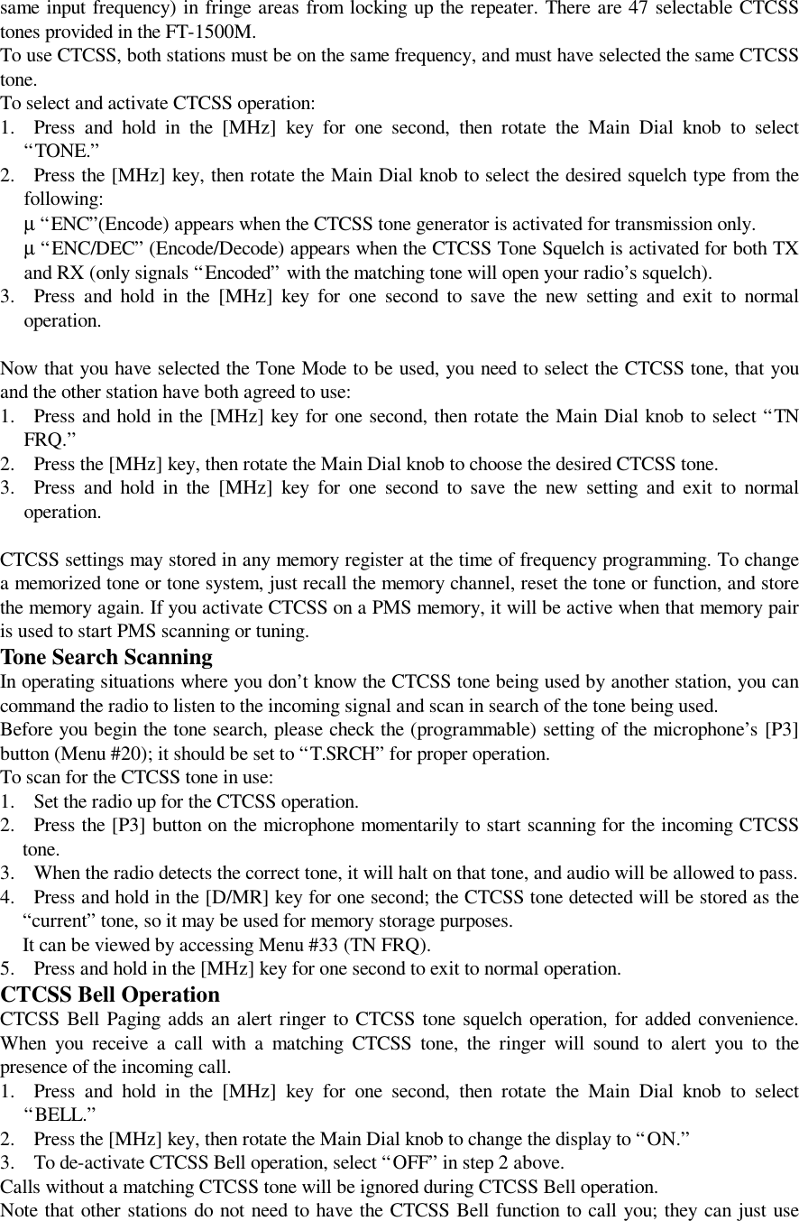 same input frequency) in fringe areas from locking up the repeater. There are 47 selectable CTCSStones provided in the FT-1500M.To use CTCSS, both stations must be on the same frequency, and must have selected the same CTCSStone.To select and activate CTCSS operation:1. Press and hold in the [MHz] key for one second, then rotate the Main Dial knob to select“TONE.”2. Press the [MHz] key, then rotate the Main Dial knob to select the desired squelch type from thefollowing: µ “ENC”(Encode) appears when the CTCSS tone generator is activated for transmission only. µ “ENC/DEC” (Encode/Decode) appears when the CTCSS Tone Squelch is activated for both TXand RX (only signals “Encoded” with the matching tone will open your radio’s squelch).3. Press and hold in the [MHz] key for one second to save the new setting and exit to normaloperation.Now that you have selected the Tone Mode to be used, you need to select the CTCSS tone, that youand the other station have both agreed to use:1. Press and hold in the [MHz] key for one second, then rotate the Main Dial knob to select “TNFRQ.”2. Press the [MHz] key, then rotate the Main Dial knob to choose the desired CTCSS tone.3. Press and hold in the [MHz] key for one second to save the new setting and exit to normaloperation.CTCSS settings may stored in any memory register at the time of frequency programming. To changea memorized tone or tone system, just recall the memory channel, reset the tone or function, and storethe memory again. If you activate CTCSS on a PMS memory, it will be active when that memory pairis used to start PMS scanning or tuning.Tone Search ScanningIn operating situations where you don’t know the CTCSS tone being used by another station, you cancommand the radio to listen to the incoming signal and scan in search of the tone being used.Before you begin the tone search, please check the (programmable) setting of the microphone’s [P3]button (Menu #20); it should be set to “T.SRCH” for proper operation.To scan for the CTCSS tone in use:1. Set the radio up for the CTCSS operation.2. Press the [P3] button on the microphone momentarily to start scanning for the incoming CTCSStone.3. When the radio detects the correct tone, it will halt on that tone, and audio will be allowed to pass.4. Press and hold in the [D/MR] key for one second; the CTCSS tone detected will be stored as the“current” tone, so it may be used for memory storage purposes. It can be viewed by accessing Menu #33 (TN FRQ).5. Press and hold in the [MHz] key for one second to exit to normal operation.CTCSS Bell OperationCTCSS Bell Paging adds an alert ringer to CTCSS tone squelch operation, for added convenience.When you receive a call with a matching CTCSS tone, the ringer will sound to alert you to thepresence of the incoming call.1. Press and hold in the [MHz] key for one second, then rotate the Main Dial knob to select“BELL.”2. Press the [MHz] key, then rotate the Main Dial knob to change the display to “ON.”3. To de-activate CTCSS Bell operation, select “OFF” in step 2 above.Calls without a matching CTCSS tone will be ignored during CTCSS Bell operation.Note that other stations do not need to have the CTCSS Bell function to call you; they can just use