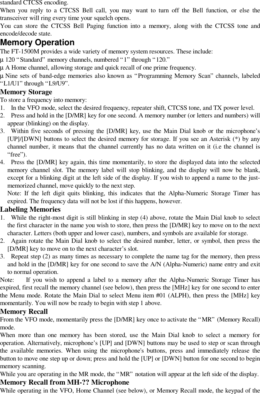 standard CTCSS encoding.When you reply to a CTCSS Bell call, you may want to turn off the Bell function, or else thetransceiver will ring every time your squelch opens.You can store the CTCSS Bell Paging function into a memory, along with the CTCSS tone andencode/decode state.Memory OperationThe FT-1500M provides a wide variety of memory system resources. These include:µ 120 “Standard” memory channels, numbered “1” through “120.”µ A Home channel, allowing storage and quick recall of one prime frequency.µ Nine sets of band-edge memories also known as “Programming Memory Scan” channels, labeled“L1/U1” through “L9/U9”.Memory StorageTo store a frequency into memory:1. In the VFO mode, select the desired frequency, repeater shift, CTCSS tone, and TX power level.2. Press and hold in the [D/MR] key for one second. A memory number (or letters and numbers) willappear (blinking) on the display.3. Within five seconds of pressing the [D/MR] key, use the Main Dial knob or the microphone’s[UP]/[DWN] buttons to select the desired memory for storage. If you see an Asterisk (*) by anychannel number, it means that the channel currently has no data written on it (i.e the channel is“free”).4. Press the [D/MR] key again, this time momentarily, to store the displayed data into the selectedmemory channel slot. The memory label will stop blinking, and the display will now be blank,except for a blinking digit at the left side of the display. If you wish to append a name to the just-memorized channel, move quickly to the next step.Note: If the left digit quits blinking, this indicates that the Alpha-Numeric Storage Timer hasexpired. The frequency data will not be lost if this happens, however.Labeling Memories1. While the right-most digit is still blinking in step (4) above, rotate the Main Dial knob to selectthe first character in the name you wish to store, then press the [D/MR] key to move on to the nextcharacter. Letters (both upper and lower case), numbers, and symbols are available for storage.2. Again rotate the Main Dial knob to select the desired number, letter, or symbol, then press the[D/MR] key to move on to the next character’s slot.3. Repeat step (2) as many times as necessary to complete the name tag for the memory, then pressand hold in the [D/MR] key for one second to save the A/N (Alpha-Numeric) name entry and exitto normal operation.Note: If you wish to append a label to a memory after the Alpha-Numeric Storage Timer hasexpired, first recall the memory channel (see below), then press the [MHz] key for one second to enterthe Menu mode. Rotate the Main Dial to select Menu item #01 (ALPH), then press the [MHz] keymomentarily. You will now be ready to begin with step 1 above.Memory RecallFrom the VFO mode, momentarily press the [D/MR] key once to activate the “MR” (Memory Recall)mode.When more than one memory has been stored, use the Main Dial knob to select a memory foroperation. Alternatively, microphone’s [UP] and [DWN] buttons may be used to step or scan throughthe available memories. When using the microphone&apos;s buttons, press and immediately release thebutton to move one step up or down; press and hold the [UP] or [DWN] button for one second to beginmemory scanning.While you are operating in the MR mode, the “MR” notation will appear at the left side of the display.Memory Recall from MH-?? MicrophoneWhile operating in the VFO, Home Channel (see below), or Memory Recall mode, the keypad of the