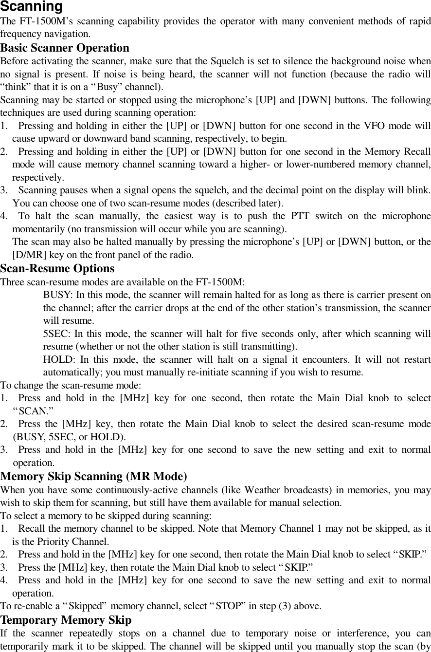 ScanningThe FT-1500M’s scanning capability provides the operator with many convenient methods of rapidfrequency navigation.Basic Scanner OperationBefore activating the scanner, make sure that the Squelch is set to silence the background noise whenno signal is present. If noise is being heard, the scanner will not function (because the radio will“think” that it is on a “Busy” channel).Scanning may be started or stopped using the microphone’s [UP] and [DWN] buttons. The followingtechniques are used during scanning operation:1. Pressing and holding in either the [UP] or [DWN] button for one second in the VFO mode willcause upward or downward band scanning, respectively, to begin.2. Pressing and holding in either the [UP] or [DWN] button for one second in the Memory Recallmode will cause memory channel scanning toward a higher- or lower-numbered memory channel,respectively.3. Scanning pauses when a signal opens the squelch, and the decimal point on the display will blink.You can choose one of two scan-resume modes (described later).4. To halt the scan manually, the easiest way is to push the PTT switch on the microphonemomentarily (no transmission will occur while you are scanning).The scan may also be halted manually by pressing the microphone’s [UP] or [DWN] button, or the[D/MR] key on the front panel of the radio.Scan-Resume OptionsThree scan-resume modes are available on the FT-1500M:BUSY: In this mode, the scanner will remain halted for as long as there is carrier present onthe channel; after the carrier drops at the end of the other station’s transmission, the scannerwill resume.5SEC: In this mode, the scanner will halt for five seconds only, after which scanning willresume (whether or not the other station is still transmitting).HOLD: In this mode, the scanner will halt on a signal it encounters. It will not restartautomatically; you must manually re-initiate scanning if you wish to resume.To change the scan-resume mode:1. Press and hold in the [MHz] key for one second, then rotate the Main Dial knob to select“SCAN.”2. Press the [MHz] key, then rotate the Main Dial knob to select the desired scan-resume mode(BUSY, 5SEC, or HOLD).3. Press and hold in the [MHz] key for one second to save the new setting and exit to normaloperation.Memory Skip Scanning (MR Mode)When you have some continuously-active channels (like Weather broadcasts) in memories, you maywish to skip them for scanning, but still have them available for manual selection.To select a memory to be skipped during scanning:1. Recall the memory channel to be skipped. Note that Memory Channel 1 may not be skipped, as itis the Priority Channel.2. Press and hold in the [MHz] key for one second, then rotate the Main Dial knob to select “SKIP.”3. Press the [MHz] key, then rotate the Main Dial knob to select “SKIP.”4. Press and hold in the [MHz] key for one second to save the new setting and exit to normaloperation.To re-enable a “Skipped” memory channel, select “STOP” in step (3) above.Temporary Memory SkipIf the scanner repeatedly stops on a channel due to temporary noise or interference, you cantemporarily mark it to be skipped. The channel will be skipped until you manually stop the scan (by