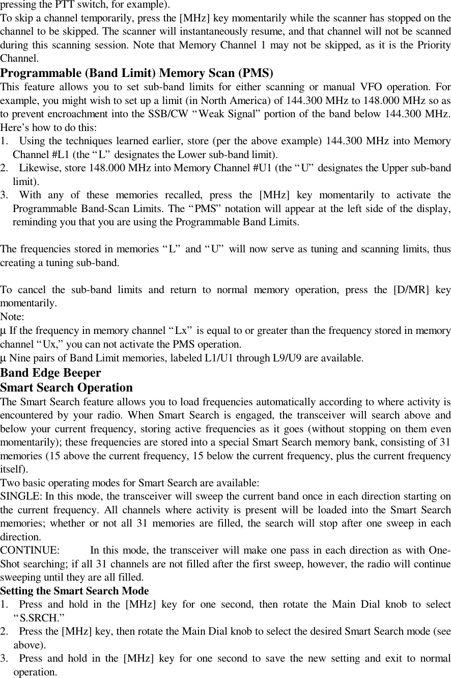 pressing the PTT switch, for example).To skip a channel temporarily, press the [MHz] key momentarily while the scanner has stopped on thechannel to be skipped. The scanner will instantaneously resume, and that channel will not be scannedduring this scanning session. Note that Memory Channel 1 may not be skipped, as it is the PriorityChannel.Programmable (Band Limit) Memory Scan (PMS)This feature allows you to set sub-band limits for either scanning or manual VFO operation. Forexample, you might wish to set up a limit (in North America) of 144.300 MHz to 148.000 MHz so asto prevent encroachment into the SSB/CW “Weak Signal” portion of the band below 144.300 MHz.Here’s how to do this:1. Using the techniques learned earlier, store (per the above example) 144.300 MHz into MemoryChannel #L1 (the “L” designates the Lower sub-band limit).2. Likewise, store 148.000 MHz into Memory Channel #U1 (the “U” designates the Upper sub-bandlimit).3. With any of these memories recalled, press the [MHz] key momentarily to activate theProgrammable Band-Scan Limits. The “PMS” notation will appear at the left side of the display,reminding you that you are using the Programmable Band Limits.The frequencies stored in memories “L” and “U” will now serve as tuning and scanning limits, thuscreating a tuning sub-band.To cancel the sub-band limits and return to normal memory operation, press the [D/MR] keymomentarily.Note:µ If the frequency in memory channel “Lx” is equal to or greater than the frequency stored in memorychannel “Ux,” you can not activate the PMS operation.µ Nine pairs of Band Limit memories, labeled L1/U1 through L9/U9 are available.Band Edge BeeperSmart Search OperationThe Smart Search feature allows you to load frequencies automatically according to where activity isencountered by your radio. When Smart Search is engaged, the transceiver will search above andbelow your current frequency, storing active frequencies as it goes (without stopping on them evenmomentarily); these frequencies are stored into a special Smart Search memory bank, consisting of 31memories (15 above the current frequency, 15 below the current frequency, plus the current frequencyitself).Two basic operating modes for Smart Search are available:SINGLE: In this mode, the transceiver will sweep the current band once in each direction starting onthe current frequency. All channels where activity is present will be loaded into the Smart Searchmemories; whether or not all 31 memories are filled, the search will stop after one sweep in eachdirection.CONTINUE: In this mode, the transceiver will make one pass in each direction as with One-Shot searching; if all 31 channels are not filled after the first sweep, however, the radio will continuesweeping until they are all filled.Setting the Smart Search Mode1. Press and hold in the [MHz] key for one second, then rotate the Main Dial knob to select“S.SRCH.”2. Press the [MHz] key, then rotate the Main Dial knob to select the desired Smart Search mode (seeabove).3. Press and hold in the [MHz] key for one second to save the new setting and exit to normaloperation.