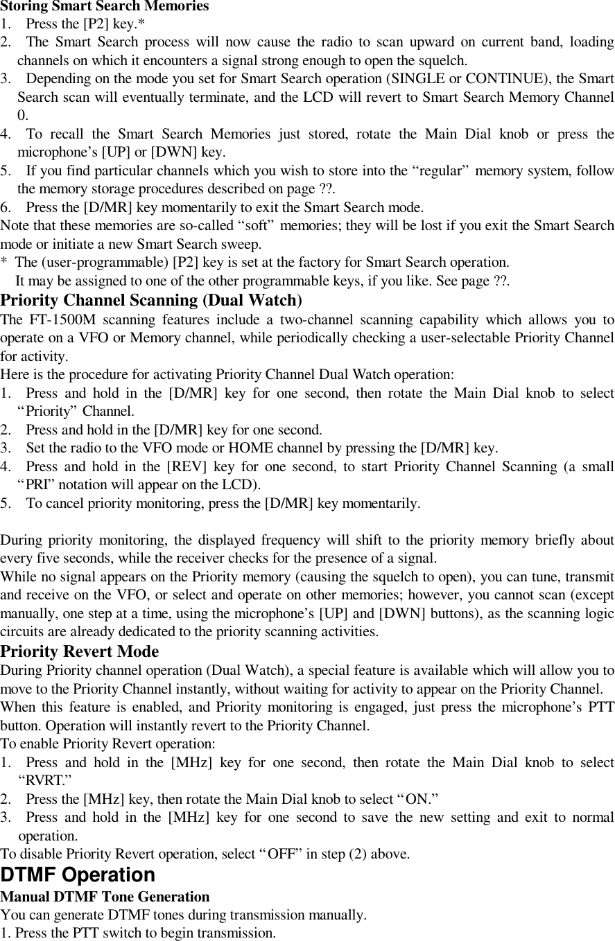 Storing Smart Search Memories1. Press the [P2] key.*2. The Smart Search process will now cause the radio to scan upward on current band, loadingchannels on which it encounters a signal strong enough to open the squelch.3. Depending on the mode you set for Smart Search operation (SINGLE or CONTINUE), the SmartSearch scan will eventually terminate, and the LCD will revert to Smart Search Memory Channel0.4. To recall the Smart Search Memories just stored, rotate the Main Dial knob or press themicrophone’s [UP] or [DWN] key.5. If you find particular channels which you wish to store into the “regular” memory system, followthe memory storage procedures described on page ??.6. Press the [D/MR] key momentarily to exit the Smart Search mode.Note that these memories are so-called “soft” memories; they will be lost if you exit the Smart Searchmode or initiate a new Smart Search sweep.*  The (user-programmable) [P2] key is set at the factory for Smart Search operation.    It may be assigned to one of the other programmable keys, if you like. See page ??.Priority Channel Scanning (Dual Watch)The FT-1500M scanning features include a two-channel scanning capability which allows you tooperate on a VFO or Memory channel, while periodically checking a user-selectable Priority Channelfor activity.Here is the procedure for activating Priority Channel Dual Watch operation:1. Press and hold in the [D/MR] key for one second, then rotate the Main Dial knob to select“Priority” Channel.2. Press and hold in the [D/MR] key for one second.3. Set the radio to the VFO mode or HOME channel by pressing the [D/MR] key.4. Press and hold in the [REV] key for one second, to start Priority Channel Scanning (a small“PRI” notation will appear on the LCD).5. To cancel priority monitoring, press the [D/MR] key momentarily.During priority monitoring, the displayed frequency will shift to the priority memory briefly aboutevery five seconds, while the receiver checks for the presence of a signal.While no signal appears on the Priority memory (causing the squelch to open), you can tune, transmitand receive on the VFO, or select and operate on other memories; however, you cannot scan (exceptmanually, one step at a time, using the microphone’s [UP] and [DWN] buttons), as the scanning logiccircuits are already dedicated to the priority scanning activities.Priority Revert ModeDuring Priority channel operation (Dual Watch), a special feature is available which will allow you tomove to the Priority Channel instantly, without waiting for activity to appear on the Priority Channel.When this feature is enabled, and Priority monitoring is engaged, just press the microphone’s PTTbutton. Operation will instantly revert to the Priority Channel.To enable Priority Revert operation:1. Press and hold in the [MHz] key for one second, then rotate the Main Dial knob to select“RVRT.”2. Press the [MHz] key, then rotate the Main Dial knob to select “ON.”3. Press and hold in the [MHz] key for one second to save the new setting and exit to normaloperation. To disable Priority Revert operation, select “OFF” in step (2) above. DTMF Operation Manual DTMF Tone Generation You can generate DTMF tones during transmission manually. 1. Press the PTT switch to begin transmission.