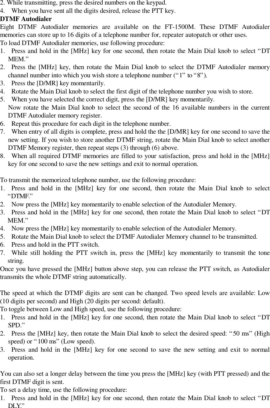  2. While transmitting, press the desired numbers on the keypad.4. When you have sent all the digits desired, release the PTT key.DTMF AutodialerEight DTMF Autodialer memories are available on the FT-1500M. These DTMF Autodialermemories can store up to 16 digits of a telephone number for, repeater autopatch or other uses.To load DTMF Autodialer memories, use following procedure:1. Press and hold in the [MHz] key for one second, then rotate the Main Dial knob to select “DTMEM.”2. Press the [MHz] key, then rotate the Main Dial knob to select the DTMF Autodialer memorychannel number into which you wish store a telephone number (“1” to “8”).3. Press the [D/MR] key momentarily.4. Rotate the Main Dial knob to select the first digit of the telephone number you wish to store.5. When you have selected the correct digit, press the [D/MR] key momentarily. Now rotate the Main Dial knob to select the second of the 16 available numbers in the currentDTMF Autodialer memory register.6. Repeat this procedure for each digit in the telephone number.7. When entry of all digits is complete, press and hold the the [D/MR] key for one second to save thenew setting. If you wish to store another DTMF string, rotate the Main Dial knob to select anotherDTMF Memory register, then repeat steps (3) through (6) above.8. When all required DTMF memories are filled to your satisfaction, press and hold in the [MHz]key for one second to save the new settings and exit to normal operation.To transmit the memorized telephone number, use the following procedure:1. Press and hold in the [MHz] key for one second, then rotate the Main Dial knob to select“DTMF.”2. Now press the [MHz] key momentarily to enable selection of the Autodialer Memory.3. Press and hold in the [MHz] key for one second, then rotate the Main Dial knob to select “DTMEM.”4. Now press the [MHz] key momentarily to enable selection of the Autodialer Memory.5. Rotate the Main Dial knob to select the DTMF Autodialer Memory channel to be transmitted.6. Press and hold in the PTT switch.7. While still holding the PTT switch in, press the [MHz] key momentarily to transmit the tonestring.Once you have pressed the [MHz] button above step, you can release the PTT switch, as Autodialertransmits the whole DTMF string automatically.The speed at which the DTMF digits are sent can be changed. Two speed levels are available: Low(10 digits per second) and High (20 digits per second: default).To toggle between Low and High speed, use the following procedure:1. Press and hold in the [MHz] key for one second, then rotate the Main Dial knob to select “DTSPD.”2. Press the [MHz] key, then rotate the Main Dial knob to select the desired speed: “50 ms” (Highspeed) or “100 ms” (Low speed).3. Press and hold in the [MHz] key for one second to save the new setting and exit to normaloperation.You can also set a longer delay between the time you press the [MHz] key (with PTT pressed) and thefirst DTMF digit is sent.To set a delay time, use the following procedure:1. Press and hold in the [MHz] key for one second, then rotate the Main Dial knob to select “DTDLY.”