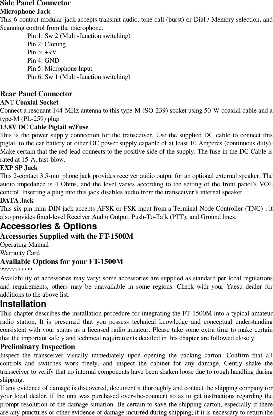 Side Panel ConnectorMicrophone JackThis 6-contact modular jack accepts transmit audio, tone call (burst) or Dial / Memory selection, andScanning control from the microphone.Pin 1: Sw 2 (Multi-function switching)Pin 2: CloningPin 3: +9VPin 4: GNDPin 5: Microphone InputPin 6: Sw 1 (Multi-function switching)Rear Panel ConnectorANT Coaxial SocketConnect a resonant 144-MHz antenna to this type-M (SO-239) socket using 50-W coaxial cable and atype-M (PL-259) plug.13.8V DC Cable Pigtail w/FuseThis is the power supply connection for the transceiver. Use the supplied DC cable to connect thispigtail to the car battery or other DC power supply capable of at least 10 Amperes (continuous duty).Make certain that the red lead connects to the positive side of the supply. The fuse in the DC Cable israted at 15-A, fast-blow.EXP SP JackThis 2-contact 3.5-mm phone jack provides receiver audio output for an optional external speaker. Theaudio impedance is 4 Ohms, and the level varies according to the setting of the front panel’s VOLcontrol. Inserting a plug into this jack disables audio from the transceiver’s internal speaker.DATA JackThis six-pin mini-DIN jack accepts AFSK or FSK input from a Terminal Node Controller (TNC) ; italso provides fixed-level Receiver Audio Output, Push-To-Talk (PTT), and Ground lines.Accessories &amp; OptionsAccessories Supplied with the FT-1500MOperating ManualWarranty CardAvailable Options for your FT-1500M???????????Availability of accessories may vary: some accessories are supplied as standard per local regulationsand requirements, others may be unavailable in some regions. Check with your Yaesu dealer foradditions to the above list.InstallationThis chapter describes the installation procedure for integrating the FT-1500M into a typical amateurradio station. It is presumed that you possess technical knowledge and conceptual understandingconsistent with your status as a licensed radio amateur. Please take some extra time to make certainthat the important safety and technical requirements detailed in this chapter are followed closely.Preliminary InspectionInspect the transceiver visually immediately upon opening the packing carton. Confirm that allcontrols and switches work freely, and inspect the cabinet for any damage. Gently shake thetransceiver to verify that no internal components have been shaken loose due to rough handling duringshipping.If any evidence of damage is discovered, document it thoroughly and contact the shipping company (oryour local dealer, if the unit was purchased over-the-counter) so as to get instructions regarding theprompt resolution of the damage situation. Be certain to save the shipping carton, especially if thereare any punctures or other evidence of damage incurred during shipping; if it is necessary to return the