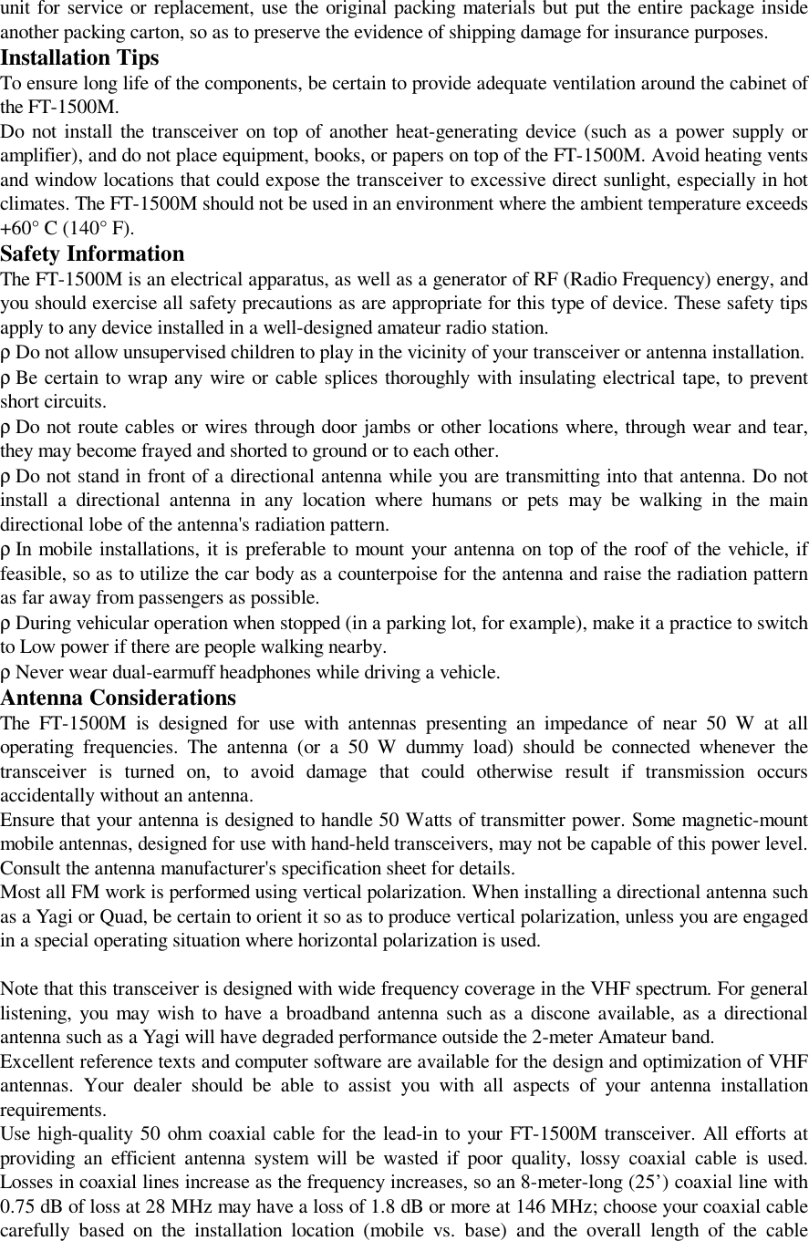 unit for service or replacement, use the original packing materials but put the entire package insideanother packing carton, so as to preserve the evidence of shipping damage for insurance purposes.Installation TipsTo ensure long life of the components, be certain to provide adequate ventilation around the cabinet ofthe FT-1500M.Do not install the transceiver on top of another heat-generating device (such as a power supply oramplifier), and do not place equipment, books, or papers on top of the FT-1500M. Avoid heating ventsand window locations that could expose the transceiver to excessive direct sunlight, especially in hotclimates. The FT-1500M should not be used in an environment where the ambient temperature exceeds+60° C (140° F).Safety InformationThe FT-1500M is an electrical apparatus, as well as a generator of RF (Radio Frequency) energy, andyou should exercise all safety precautions as are appropriate for this type of device. These safety tipsapply to any device installed in a well-designed amateur radio station.ρ Do not allow unsupervised children to play in the vicinity of your transceiver or antenna installation.ρ Be certain to wrap any wire or cable splices thoroughly with insulating electrical tape, to preventshort circuits.ρ Do not route cables or wires through door jambs or other locations where, through wear and tear,they may become frayed and shorted to ground or to each other.ρ Do not stand in front of a directional antenna while you are transmitting into that antenna. Do notinstall a directional antenna in any location where humans or pets may be walking in the maindirectional lobe of the antenna&apos;s radiation pattern.ρ In mobile installations, it is preferable to mount your antenna on top of the roof of the vehicle, iffeasible, so as to utilize the car body as a counterpoise for the antenna and raise the radiation patternas far away from passengers as possible.ρ During vehicular operation when stopped (in a parking lot, for example), make it a practice to switchto Low power if there are people walking nearby.ρ Never wear dual-earmuff headphones while driving a vehicle.Antenna ConsiderationsThe FT-1500M is designed for use with antennas presenting an impedance of near 50 W at alloperating frequencies. The antenna (or a 50 W dummy load) should be connected whenever thetransceiver is turned on, to avoid damage that could otherwise result if transmission occursaccidentally without an antenna.Ensure that your antenna is designed to handle 50 Watts of transmitter power. Some magnetic-mountmobile antennas, designed for use with hand-held transceivers, may not be capable of this power level.Consult the antenna manufacturer&apos;s specification sheet for details.Most all FM work is performed using vertical polarization. When installing a directional antenna suchas a Yagi or Quad, be certain to orient it so as to produce vertical polarization, unless you are engagedin a special operating situation where horizontal polarization is used.Note that this transceiver is designed with wide frequency coverage in the VHF spectrum. For generallistening, you may wish to have a broadband antenna such as a discone available, as a directionalantenna such as a Yagi will have degraded performance outside the 2-meter Amateur band.Excellent reference texts and computer software are available for the design and optimization of VHFantennas. Your dealer should be able to assist you with all aspects of your antenna installationrequirements.Use high-quality 50 ohm coaxial cable for the lead-in to your FT-1500M transceiver. All efforts atproviding an efficient antenna system will be wasted if poor quality, lossy coaxial cable is used.Losses in coaxial lines increase as the frequency increases, so an 8-meter-long (25’) coaxial line with0.75 dB of loss at 28 MHz may have a loss of 1.8 dB or more at 146 MHz; choose your coaxial cablecarefully based on the installation location (mobile vs. base) and the overall length of the cable