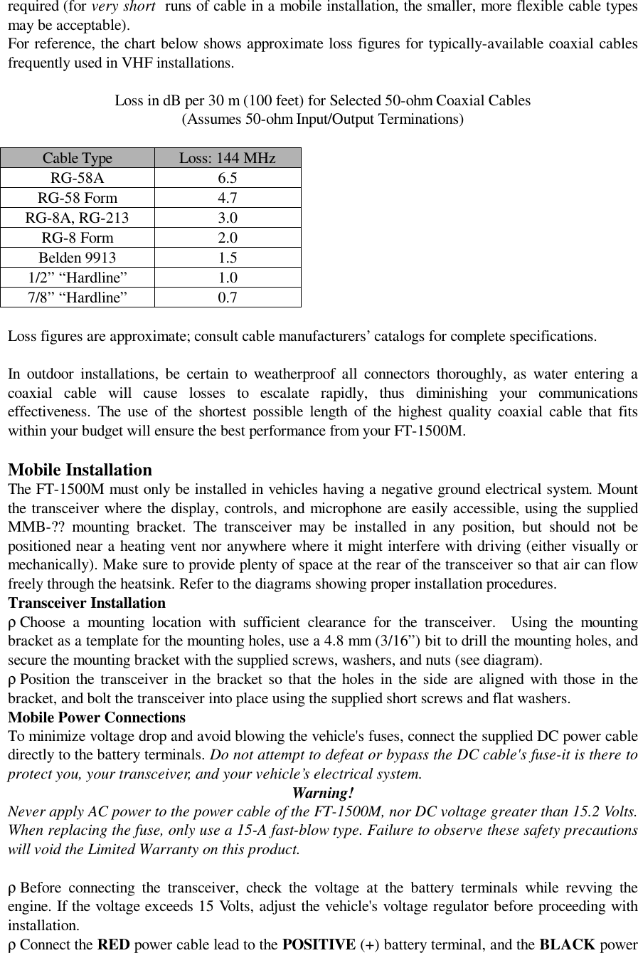 required (for very short  runs of cable in a mobile installation, the smaller, more flexible cable typesmay be acceptable).For reference, the chart below shows approximate loss figures for typically-available coaxial cablesfrequently used in VHF installations.Loss in dB per 30 m (100 feet) for Selected 50-ohm Coaxial Cables(Assumes 50-ohm Input/Output Terminations)Cable Type Loss: 144 MHzRG-58A 6.5RG-58 Form 4.7RG-8A, RG-213 3.0RG-8 Form 2.0Belden 9913 1.51/2” “Hardline”1.07/8” “Hardline”0.7Loss figures are approximate; consult cable manufacturers’ catalogs for complete specifications.In outdoor installations, be certain to weatherproof all connectors thoroughly, as water entering acoaxial cable will cause losses to escalate rapidly, thus diminishing your communicationseffectiveness. The use of the shortest possible length of the highest quality coaxial cable that fitswithin your budget will ensure the best performance from your FT-1500M.Mobile InstallationThe FT-1500M must only be installed in vehicles having a negative ground electrical system. Mountthe transceiver where the display, controls, and microphone are easily accessible, using the suppliedMMB-?? mounting bracket. The transceiver may be installed in any position, but should not bepositioned near a heating vent nor anywhere where it might interfere with driving (either visually ormechanically). Make sure to provide plenty of space at the rear of the transceiver so that air can flowfreely through the heatsink. Refer to the diagrams showing proper installation procedures.Transceiver Installationρ Choose a mounting location with sufficient clearance for the transceiver.  Using the mountingbracket as a template for the mounting holes, use a 4.8 mm (3/16”) bit to drill the mounting holes, andsecure the mounting bracket with the supplied screws, washers, and nuts (see diagram).ρ Position the transceiver in the bracket so that the holes in the side are aligned with those in thebracket, and bolt the transceiver into place using the supplied short screws and flat washers.Mobile Power ConnectionsTo minimize voltage drop and avoid blowing the vehicle&apos;s fuses, connect the supplied DC power cabledirectly to the battery terminals. Do not attempt to defeat or bypass the DC cable&apos;s fuse-it is there toprotect you, your transceiver, and your vehicle’s electrical system.Warning!Never apply AC power to the power cable of the FT-1500M, nor DC voltage greater than 15.2 Volts.When replacing the fuse, only use a 15-A fast-blow type. Failure to observe these safety precautionswill void the Limited Warranty on this product.ρ Before connecting the transceiver, check the voltage at the battery terminals while revving theengine. If the voltage exceeds 15 Volts, adjust the vehicle&apos;s voltage regulator before proceeding withinstallation.ρ Connect the RED power cable lead to the POSITIVE (+) battery terminal, and the BLACK power