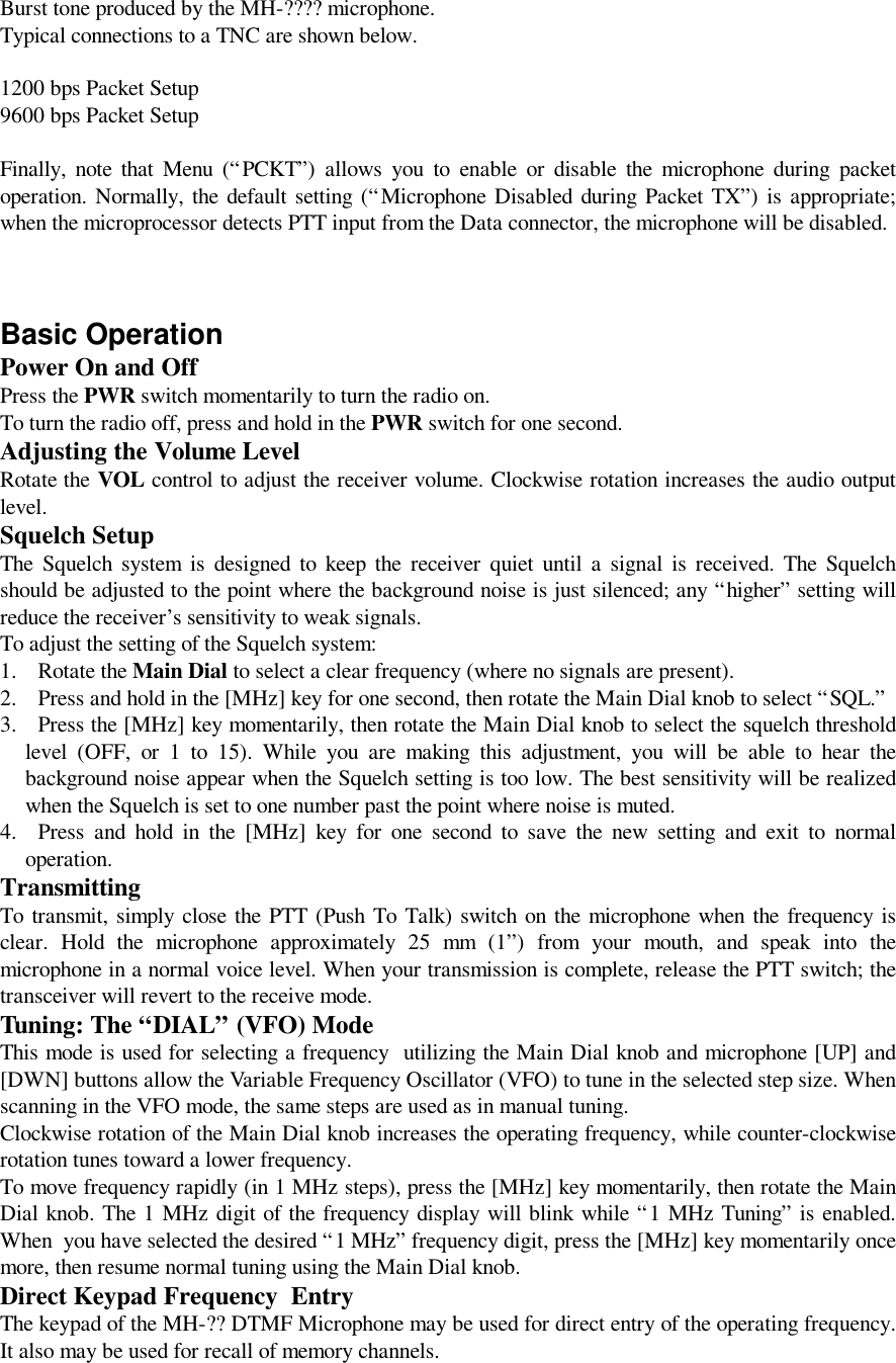 Burst tone produced by the MH-???? microphone.Typical connections to a TNC are shown below.1200 bps Packet Setup9600 bps Packet SetupFinally, note that Menu (“PCKT”) allows you to enable or disable the microphone during packetoperation. Normally, the default setting (“Microphone Disabled during Packet TX”) is appropriate;when the microprocessor detects PTT input from the Data connector, the microphone will be disabled.Basic OperationPower On and OffPress the PWR switch momentarily to turn the radio on.To turn the radio off, press and hold in the PWR switch for one second.Adjusting the Volume LevelRotate the VOL control to adjust the receiver volume. Clockwise rotation increases the audio outputlevel.Squelch SetupThe Squelch system is designed to keep the receiver quiet until a signal is received. The Squelchshould be adjusted to the point where the background noise is just silenced; any “higher” setting willreduce the receiver’s sensitivity to weak signals.To adjust the setting of the Squelch system:1. Rotate the Main Dial to select a clear frequency (where no signals are present).2. Press and hold in the [MHz] key for one second, then rotate the Main Dial knob to select “SQL.”3. Press the [MHz] key momentarily, then rotate the Main Dial knob to select the squelch thresholdlevel (OFF, or 1 to 15). While you are making this adjustment, you will be able to hear thebackground noise appear when the Squelch setting is too low. The best sensitivity will be realizedwhen the Squelch is set to one number past the point where noise is muted.4. Press and hold in the [MHz] key for one second to save the new setting and exit to normaloperation.TransmittingTo transmit, simply close the PTT (Push To Talk) switch on the microphone when the frequency isclear. Hold the microphone approximately 25 mm (1”) from your mouth, and speak into themicrophone in a normal voice level. When your transmission is complete, release the PTT switch; thetransceiver will revert to the receive mode.Tuning: The “DIAL” (VFO) ModeThis mode is used for selecting a frequency  utilizing the Main Dial knob and microphone [UP] and[DWN] buttons allow the Variable Frequency Oscillator (VFO) to tune in the selected step size. Whenscanning in the VFO mode, the same steps are used as in manual tuning.Clockwise rotation of the Main Dial knob increases the operating frequency, while counter-clockwiserotation tunes toward a lower frequency.To move frequency rapidly (in 1 MHz steps), press the [MHz] key momentarily, then rotate the MainDial knob. The 1 MHz digit of the frequency display will blink while “1 MHz Tuning” is enabled.When  you have selected the desired “1 MHz” frequency digit, press the [MHz] key momentarily oncemore, then resume normal tuning using the Main Dial knob.Direct Keypad Frequency  EntryThe keypad of the MH-?? DTMF Microphone may be used for direct entry of the operating frequency.It also may be used for recall of memory channels.