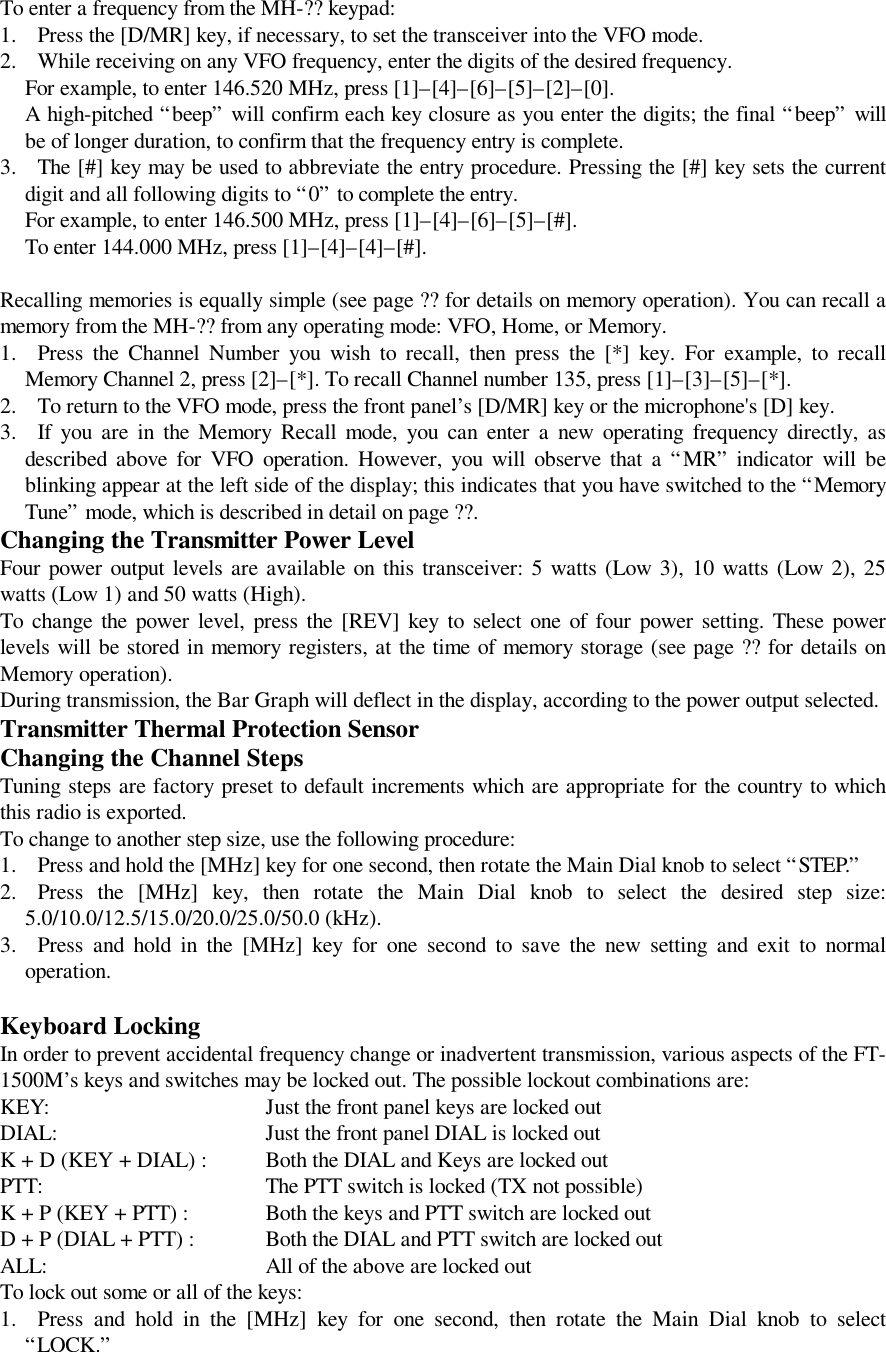 To enter a frequency from the MH-?? keypad:1. Press the [D/MR] key, if necessary, to set the transceiver into the VFO mode.2. While receiving on any VFO frequency, enter the digits of the desired frequency. For example, to enter 146.520 MHz, press [1]–[4]–[6]–[5]–[2]–[0]. A high-pitched “beep” will confirm each key closure as you enter the digits; the final “beep” willbe of longer duration, to confirm that the frequency entry is complete.3. The [#] key may be used to abbreviate the entry procedure. Pressing the [#] key sets the currentdigit and all following digits to “0” to complete the entry.For example, to enter 146.500 MHz, press [1]–[4]–[6]–[5]–[#].To enter 144.000 MHz, press [1]–[4]–[4]–[#].Recalling memories is equally simple (see page ?? for details on memory operation). You can recall amemory from the MH-?? from any operating mode: VFO, Home, or Memory.1. Press the Channel Number you wish to recall, then press the [*] key. For example, to recallMemory Channel 2, press [2]–[*]. To recall Channel number 135, press [1]–[3]–[5]–[*].2. To return to the VFO mode, press the front panel’s [D/MR] key or the microphone&apos;s [D] key.3. If you are in the Memory Recall mode, you can enter a new operating frequency directly, asdescribed above for VFO operation. However, you will observe that a “MR” indicator will beblinking appear at the left side of the display; this indicates that you have switched to the “MemoryTune” mode, which is described in detail on page ??.Changing the Transmitter Power LevelFour power output levels are available on this transceiver: 5 watts (Low 3), 10 watts (Low 2), 25watts (Low 1) and 50 watts (High).To change the power level, press the [REV] key to select one of four power setting. These powerlevels will be stored in memory registers, at the time of memory storage (see page ?? for details onMemory operation).During transmission, the Bar Graph will deflect in the display, according to the power output selected.Transmitter Thermal Protection SensorChanging the Channel StepsTuning steps are factory preset to default increments which are appropriate for the country to whichthis radio is exported.To change to another step size, use the following procedure:1. Press and hold the [MHz] key for one second, then rotate the Main Dial knob to select “STEP.”2. Press the [MHz] key, then rotate the Main Dial knob to select the desired step size:5.0/10.0/12.5/15.0/20.0/25.0/50.0 (kHz).3. Press and hold in the [MHz] key for one second to save the new setting and exit to normaloperation.Keyboard LockingIn order to prevent accidental frequency change or inadvertent transmission, various aspects of the FT-1500M’s keys and switches may be locked out. The possible lockout combinations are:KEY:Just the front panel keys are locked outDIAL: Just the front panel DIAL is locked outK + D (KEY + DIAL) : Both the DIAL and Keys are locked outPTT: The PTT switch is locked (TX not possible)K + P (KEY + PTT) : Both the keys and PTT switch are locked outD + P (DIAL + PTT) : Both the DIAL and PTT switch are locked outALL: All of the above are locked outTo lock out some or all of the keys:1. Press and hold in the [MHz] key for one second, then rotate the Main Dial knob to select“LOCK.”