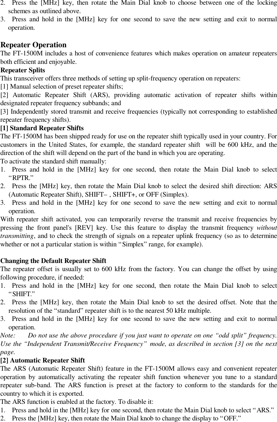 2. Press the [MHz] key, then rotate the Main Dial knob to choose between one of the lockingschemes as outlined above.3. Press and hold in the [MHz] key for one second to save the new setting and exit to normaloperation.Repeater OperationThe FT-1500M includes a host of convenience features which makes operation on amateur repeatersboth efficient and enjoyable.Repeater SplitsThis transceiver offers three methods of setting up split-frequency operation on repeaters:[1] Manual selection of preset repeater shifts;[2] Automatic Repeater Shift (ARS), providing automatic activation of repeater shifts withindesignated repeater frequency subbands; and[3] Independently stored transmit and receive frequencies (typically not corresponding to establishedrepeater frequency shifts).[1] Standard Repeater ShiftsThe FT-1500M has been shipped ready for use on the repeater shift typically used in your country. Forcustomers in the United States, for example, the standard repeater shift  will be 600 kHz, and thedirection of the shift will depend on the part of the band in which you are operating.To activate the standard shift manually:1. Press and hold in the [MHz] key for one second, then rotate the Main Dial knob to select“RPTR.”2. Press the [MHz] key, then rotate the Main Dial knob to select the desired shift direction: ARS(Automatic Repeater Shift), SHIFT– , SHIFT+, or OFF (Simplex).3. Press and hold in the [MHz] key for one second to save the new setting and exit to normaloperation.With repeater shift activated, you can temporarily reverse the transmit and receive frequencies bypressing the front panel&apos;s [REV] key. Use this feature to display the transmit frequency withouttransmitting, and to check the strength of signals on a repeater uplink frequency (so as to determinewhether or not a particular station is within “Simplex” range, for example).Changing the Default Repeater ShiftThe repeater offset is usually set to 600 kHz from the factory. You can change the offset by usingfollowing procedure, if needed:1. Press and hold in the [MHz] key for one second, then rotate the Main Dial knob to select“SHIFT.”2. Press the [MHz] key, then rotate the Main Dial knob to set the desired offset. Note that theresolution of the “standard” repeater shift is to the nearest 50 kHz multiple.3. Press and hold in the [MHz] key for one second to save the new setting and exit to normaloperation.Note: Do not use the above procedure if you just want to operate on one “odd split” frequency.Use the “Independent Transmit/Receive Frequency” mode, as described in section [3] on the nextpage.[2] Automatic Repeater ShiftThe ARS (Automatic Repeater Shift) feature in the FT-1500M allows easy and convenient repeateroperation by automatically activating the repeater shift function whenever you tune to a standardrepeater sub-band. The ARS function is preset at the factory to conform to the standards for thecountry to which it is exported.The ARS function is enabled at the factory. To disable it:1. Press and hold in the [MHz] key for one second, then rotate the Main Dial knob to select “ARS.”2. Press the [MHz] key, then rotate the Main Dial knob to change the display to “OFF.”