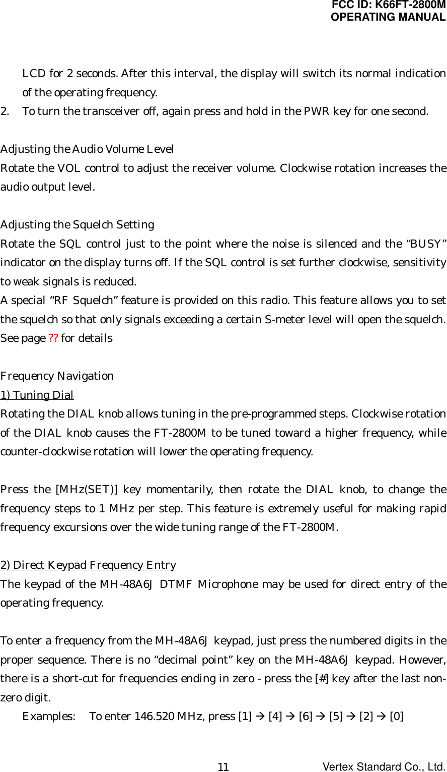 FCC ID: K66FT-2800MOPERATING MANUALVertex Standard Co., Ltd.11LCD for 2 seconds. After this interval, the display will switch its normal indicationof the operating frequency.2. To turn the transceiver off, again press and hold in the PWR key for one second.Adjusting the Audio Volume LevelRotate the VOL control to adjust the receiver volume. Clockwise rotation increases theaudio output level.Adjusting the Squelch SettingRotate the SQL control just to the point where the noise is silenced and the “BUSY”indicator on the display turns off. If the SQL control is set further clockwise, sensitivityto weak signals is reduced.A special “RF Squelch” feature is provided on this radio. This feature allows you to setthe squelch so that only signals exceeding a certain S-meter level will open the squelch.See page ?? for detailsFrequency Navigation1) Tuning DialRotating the DIAL knob allows tuning in the pre-programmed steps. Clockwise rotationof the DIAL knob causes the FT-2800M to be tuned toward a higher frequency, whilecounter-clockwise rotation will lower the operating frequency.Press the [MHz(SET)] key momentarily, then rotate the DIAL knob, to change thefrequency steps to 1 MHz per step. This feature is extremely useful for making rapidfrequency excursions over the wide tuning range of the FT-2800M.2) Direct Keypad Frequency EntryThe keypad of the MH-48A6J DTMF Microphone may be used for direct entry of theoperating frequency.To enter a frequency from the MH-48A6J keypad, just press the numbered digits in theproper sequence. There is no “decimal point” key on the MH-48A6J keypad. However,there is a short-cut for frequencies ending in zero - press the [#] key after the last non-zero digit.Examples: To enter 146.520 MHz, press [1] Æ [4] Æ [6] Æ [5] Æ [2] Æ [0]