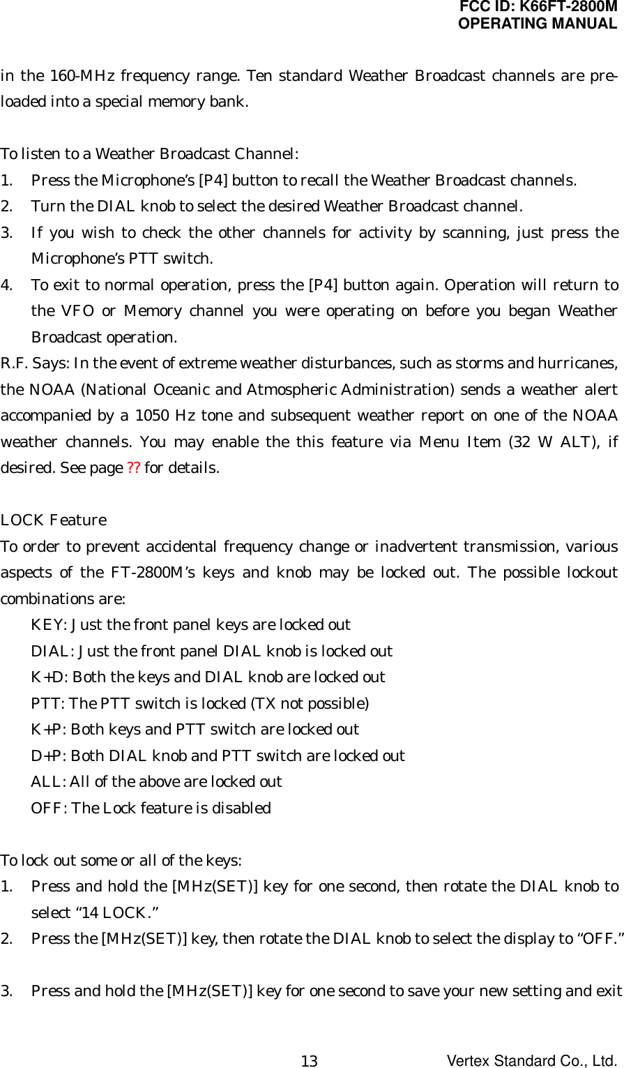 FCC ID: K66FT-2800MOPERATING MANUALVertex Standard Co., Ltd.13in the 160-MHz frequency range. Ten standard Weather Broadcast channels are pre-loaded into a special memory bank.To listen to a Weather Broadcast Channel:1. Press the Microphone’s [P4] button to recall the Weather Broadcast channels.2. Turn the DIAL knob to select the desired Weather Broadcast channel.3. If you wish to check the other channels for activity by scanning, just press theMicrophone’s PTT switch.4. To exit to normal operation, press the [P4] button again. Operation will return tothe VFO or Memory channel you were operating on before you began WeatherBroadcast operation.R.F. Says: In the event of extreme weather disturbances, such as storms and hurricanes,the NOAA (National Oceanic and Atmospheric Administration) sends a weather alertaccompanied by a 1050 Hz tone and subsequent weather report on one of the NOAAweather channels. You may enable the this feature via Menu Item (32 W ALT), ifdesired. See page ?? for details.LOCK FeatureTo order to prevent accidental frequency change or inadvertent transmission, variousaspects of the FT-2800M’s keys and knob may be locked out. The possible lockoutcombinations are:KEY: Just the front panel keys are locked outDIAL: Just the front panel DIAL knob is locked outK+D: Both the keys and DIAL knob are locked outPTT: The PTT switch is locked (TX not possible)K+P: Both keys and PTT switch are locked outD+P: Both DIAL knob and PTT switch are locked outALL: All of the above are locked outOFF: The Lock feature is disabledTo lock out some or all of the keys:1. Press and hold the [MHz(SET)] key for one second, then rotate the DIAL knob toselect “14 LOCK.”2. Press the [MHz(SET)] key, then rotate the DIAL knob to select the display to “OFF.”3. Press and hold the [MHz(SET)] key for one second to save your new setting and exit