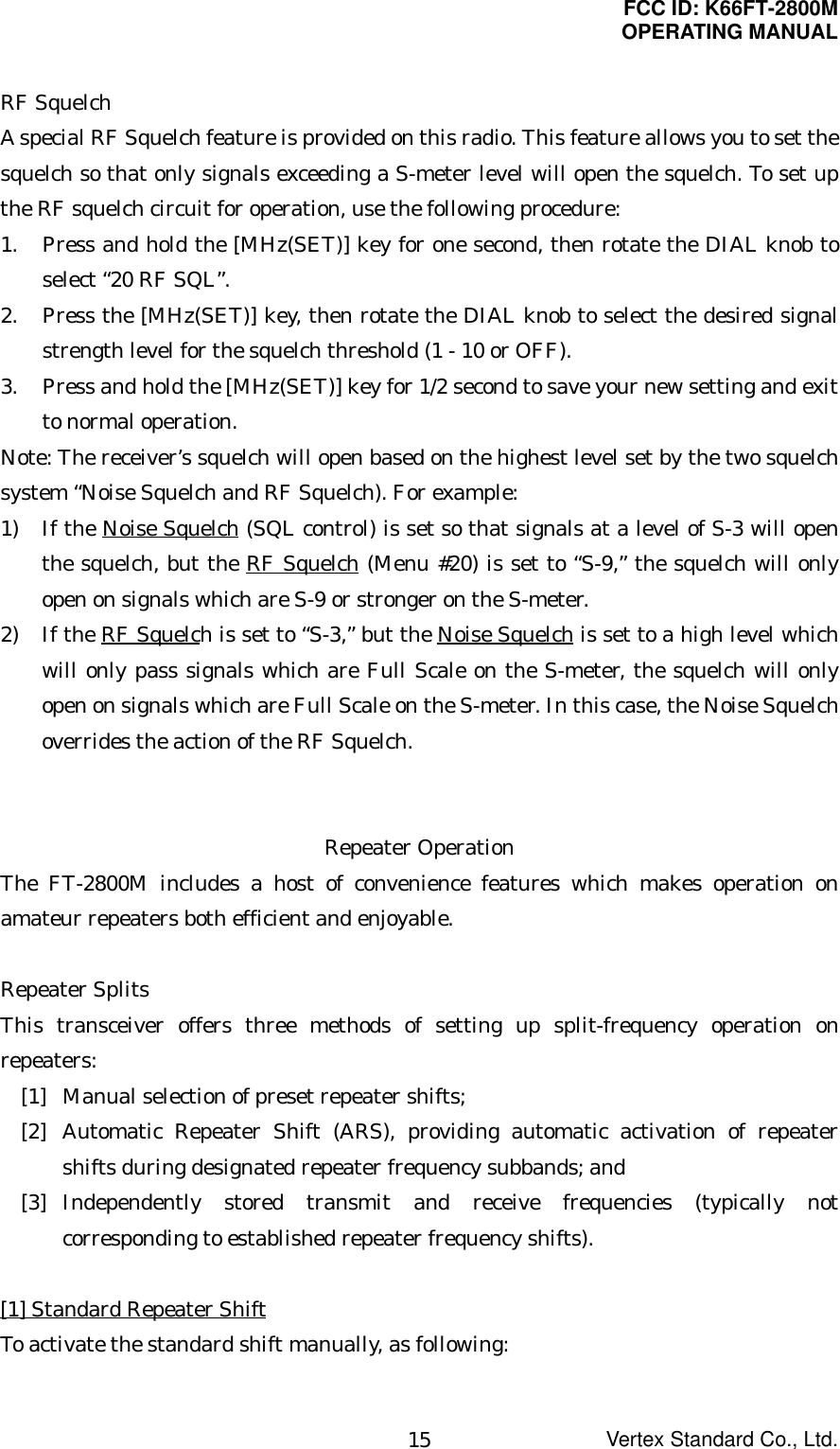 FCC ID: K66FT-2800MOPERATING MANUALVertex Standard Co., Ltd.15RF SquelchA special RF Squelch feature is provided on this radio. This feature allows you to set thesquelch so that only signals exceeding a S-meter level will open the squelch. To set upthe RF squelch circuit for operation, use the following procedure:1. Press and hold the [MHz(SET)] key for one second, then rotate the DIAL knob toselect “20 RF SQL”.2. Press the [MHz(SET)] key, then rotate the DIAL knob to select the desired signalstrength level for the squelch threshold (1 - 10 or OFF).3. Press and hold the [MHz(SET)] key for 1/2 second to save your new setting and exitto normal operation.Note: The receiver’s squelch will open based on the highest level set by the two squelchsystem “Noise Squelch and RF Squelch). For example:1) If the Noise Squelch (SQL control) is set so that signals at a level of S-3 will openthe squelch, but the RF Squelch (Menu #20) is set to “S-9,” the squelch will onlyopen on signals which are S-9 or stronger on the S-meter.2) If the RF Squelch is set to “S-3,” but the Noise Squelch is set to a high level whichwill only pass signals which are Full Scale on the S-meter, the squelch will onlyopen on signals which are Full Scale on the S-meter. In this case, the Noise Squelchoverrides the action of the RF Squelch.Repeater OperationThe FT-2800M includes a host of convenience features which makes operation onamateur repeaters both efficient and enjoyable.Repeater SplitsThis transceiver offers three methods of setting up split-frequency operation onrepeaters:[1] Manual selection of preset repeater shifts;[2] Automatic Repeater Shift (ARS), providing automatic activation of repeatershifts during designated repeater frequency subbands; and[3] Independently stored transmit and receive frequencies (typically notcorresponding to established repeater frequency shifts).[1] Standard Repeater ShiftTo activate the standard shift manually, as following: