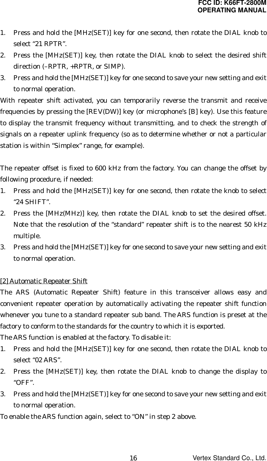 FCC ID: K66FT-2800MOPERATING MANUALVertex Standard Co., Ltd.161. Press and hold the [MHz(SET)] key for one second, then rotate the DIAL knob toselect “21 RPTR”.2. Press the [MHz(SET)] key, then rotate the DIAL knob to select the desired shiftdirection (–RPTR, +RPTR, or SIMP).3. Press and hold the [MHz(SET)] key for one second to save your new setting and exitto normal operation.With repeater shift activated, you can temporarily reverse the transmit and receivefrequencies by pressing the [REV(DW)] key (or microphone’s [B] key). Use this featureto display the transmit frequency without transmitting, and to check the strength ofsignals on a repeater uplink frequency (so as to determine whether or not a particularstation is within “Simplex” range, for example). The repeater offset is fixed to 600 kHz from the factory. You can change the offset byfollowing procedure, if needed:1. Press and hold the [MHz(SET)] key for one second, then rotate the knob to select“24 SHIFT”.2. Press the [MHz(MHz)] key, then rotate the DIAL knob to set the desired offset.Note that the resolution of the “standard” repeater shift is to the nearest 50 kHzmultiple.3. Press and hold the [MHz(SET)] key for one second to save your new setting and exitto normal operation.[2] Automatic Repeater ShiftThe ARS (Automatic Repeater Shift) feature in this transceiver allows easy andconvenient repeater operation by automatically activating the repeater shift functionwhenever you tune to a standard repeater sub band. The ARS function is preset at thefactory to conform to the standards for the country to which it is exported.The ARS function is enabled at the factory. To disable it:1. Press and hold the [MHz(SET)] key for one second, then rotate the DIAL knob toselect “02 ARS”.2. Press the [MHz(SET)] key, then rotate the DIAL knob to change the display to“OFF”.3. Press and hold the [MHz(SET)] key for one second to save your new setting and exitto normal operation.To enable the ARS function again, select to “ON” in step 2 above.