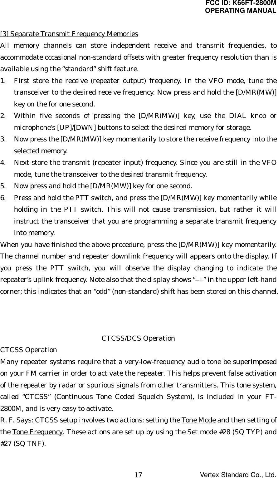 FCC ID: K66FT-2800MOPERATING MANUALVertex Standard Co., Ltd.17[3] Separate Transmit Frequency MemoriesAll memory channels can store independent receive and transmit frequencies, toaccommodate occasional non-standard offsets with greater frequency resolution than isavailable using the “standard” shift feature.1. First store the receive (repeater output) frequency. In the VFO mode, tune thetransceiver to the desired receive frequency. Now press and hold the [D/MR(MW)]key on the for one second.2. Within five seconds of pressing the [D/MR(MW)] key, use the DIAL knob ormicrophone’s [UP]/[DWN] buttons to select the desired memory for storage.3. Now press the [D/MR(MW)] key momentarily to store the receive frequency into theselected memory. 4. Next store the transmit (repeater input) frequency. Since you are still in the VFOmode, tune the transceiver to the desired transmit frequency. 5. Now press and hold the [D/MR(MW)] key for one second.6. Press and hold the PTT switch, and press the [D/MR(MW)] key momentarily whileholding in the PTT switch. This will not cause transmission, but rather it willinstruct the transceiver that you are programming a separate transmit frequencyinto memory.When you have finished the above procedure, press the [D/MR(MW)] key momentarily.The channel number and repeater downlink frequency will appears onto the display. Ifyou press the PTT switch, you will observe the display changing to indicate therepeater’s uplink frequency. Note also that the display shows “–+” in the upper left-handcorner; this indicates that an “odd” (non-standard) shift has been stored on this channel.CTCSS/DCS OperationCTCSS OperationMany repeater systems require that a very-low-frequency audio tone be superimposedon your FM carrier in order to activate the repeater. This helps prevent false activationof the repeater by radar or spurious signals from other transmitters. This tone system,called “CTCSS” (Continuous Tone Coded Squelch System), is included in your FT-2800M, and is very easy to activate.R. F. Says: CTCSS setup involves two actions: setting the Tone Mode and then setting ofthe Tone Frequency. These actions are set up by using the Set mode #28 (SQ TYP) and#27 (SQ TNF).