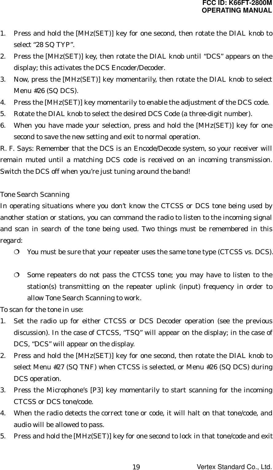 FCC ID: K66FT-2800MOPERATING MANUALVertex Standard Co., Ltd.191. Press and hold the [MHz(SET)] key for one second, then rotate the DIAL knob toselect “28 SQ TYP”.2. Press the [MHz(SET)] key, then rotate the DIAL knob until “DCS” appears on thedisplay; this activates the DCS Encoder/Decoder.3. Now, press the [MHz(SET)] key momentarily, then rotate the DIAL knob to selectMenu #26 (SQ DCS).4. Press the [MHz(SET)] key momentarily to enable the adjustment of the DCS code.5. Rotate the DIAL knob to select the desired DCS Code (a three-digit number).6. When you have made your selection, press and hold the [MHz(SET)] key for onesecond to save the new setting and exit to normal operation.R. F. Says: Remember that the DCS is an Encode/Decode system, so your receiver willremain muted until a matching DCS code is received on an incoming transmission.Switch the DCS off when you’re just tuning around the band!Tone Search ScanningIn operating situations where you don’t know the CTCSS or DCS tone being used byanother station or stations, you can command the radio to listen to the incoming signaland scan in search of the tone being used. Two things must be remembered in thisregard: You must be sure that your repeater uses the same tone type (CTCSS vs. DCS). Some repeaters do not pass the CTCSS tone; you may have to listen to thestation(s) transmitting on the repeater uplink (input) frequency in order toallow Tone Search Scanning to work.To scan for the tone in use:1. Set the radio up for either CTCSS or DCS Decoder operation (see the previousdiscussion). In the case of CTCSS, “TSQ” will appear on the display; in the case ofDCS, “DCS” will appear on the display.2. Press and hold the [MHz(SET)] key for one second, then rotate the DIAL knob toselect Menu #27 (SQ TNF) when CTCSS is selected, or Menu #26 (SQ DCS) duringDCS operation.3. Press the Microphone’s [P3] key momentarily to start scanning for the incomingCTCSS or DCS tone/code.4. When the radio detects the correct tone or code, it will halt on that tone/code, andaudio will be allowed to pass.5. Press and hold the [MHz(SET)] key for one second to lock in that tone/code and exit