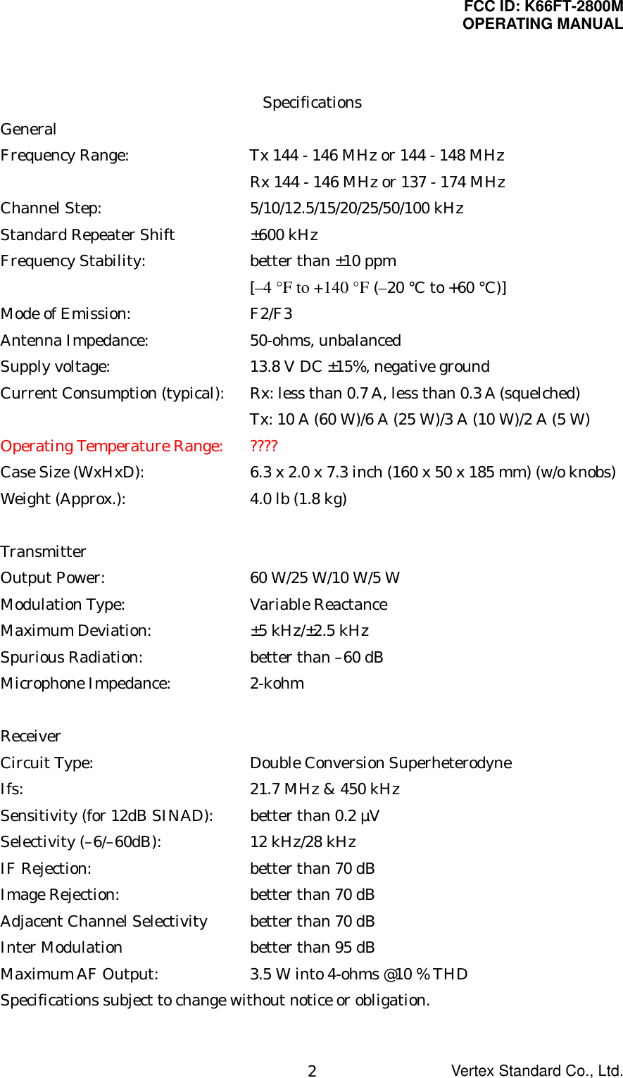 FCC ID: K66FT-2800MOPERATING MANUALVertex Standard Co., Ltd.2SpecificationsGeneralFrequency Range: Tx 144 - 146 MHz or 144 - 148 MHzRx 144 - 146 MHz or 137 - 174 MHzChannel Step: 5/10/12.5/15/20/25/50/100 kHzStandard Repeater Shift ±600 kHzFrequency Stability: better than ±10 ppm[–4 °F to +140 °F (–20 °C to +60 °C)]Mode of Emission: F2/F3Antenna Impedance: 50-ohms, unbalancedSupply voltage: 13.8 V DC ±15%, negative groundCurrent Consumption (typical): Rx: less than 0.7 A, less than 0.3 A (squelched)Tx: 10 A (60 W)/6 A (25 W)/3 A (10 W)/2 A (5 W)Operating Temperature Range: ????Case Size (WxHxD): 6.3 x 2.0 x 7.3 inch (160 x 50 x 185 mm) (w/o knobs)Weight (Approx.): 4.0 lb (1.8 kg)TransmitterOutput Power: 60 W/25 W/10 W/5 WModulation Type: Variable ReactanceMaximum Deviation: ±5 kHz/±2.5 kHzSpurious Radiation: better than –60 dBMicrophone Impedance: 2-kohmReceiverCircuit Type: Double Conversion SuperheterodyneIfs: 21.7 MHz &amp; 450 kHzSensitivity (for 12dB SINAD): better than 0.2 µVSelectivity (–6/–60dB): 12 kHz/28 kHzIF Rejection: better than 70 dBImage Rejection: better than 70 dBAdjacent Channel Selectivity better than 70 dBInter Modulation better than 95 dBMaximum AF Output: 3.5 W into 4-ohms @10 % THDSpecifications subject to change without notice or obligation.