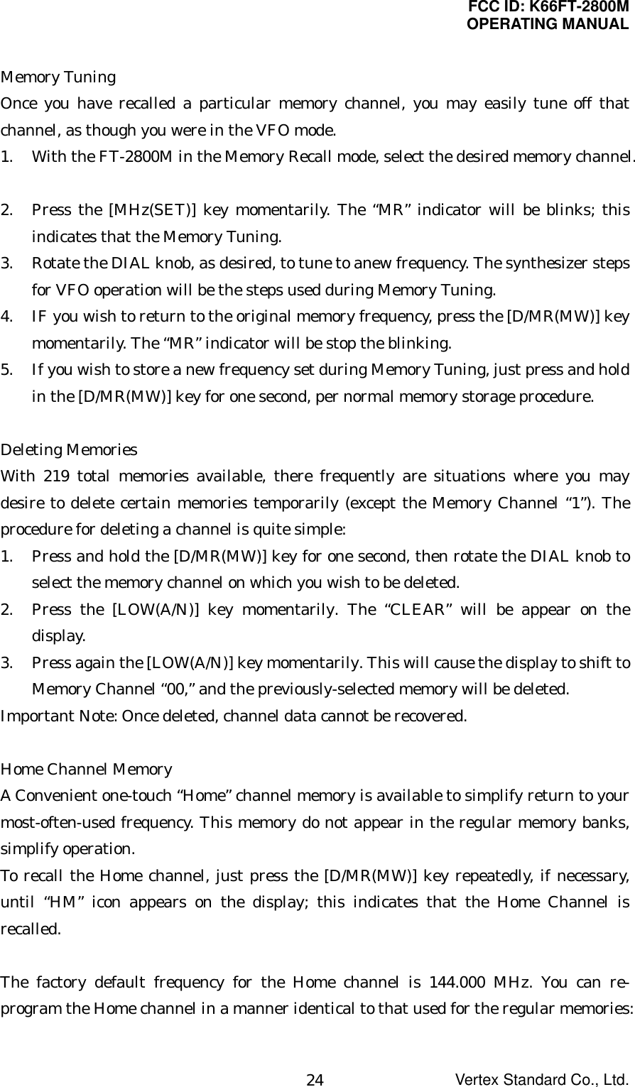 FCC ID: K66FT-2800MOPERATING MANUALVertex Standard Co., Ltd.24Memory TuningOnce you have recalled a particular memory channel, you may easily tune off thatchannel, as though you were in the VFO mode.1. With the FT-2800M in the Memory Recall mode, select the desired memory channel.2. Press the [MHz(SET)] key momentarily. The “MR” indicator will be blinks; thisindicates that the Memory Tuning.3. Rotate the DIAL knob, as desired, to tune to anew frequency. The synthesizer stepsfor VFO operation will be the steps used during Memory Tuning.4. IF you wish to return to the original memory frequency, press the [D/MR(MW)] keymomentarily. The “MR” indicator will be stop the blinking.5. If you wish to store a new frequency set during Memory Tuning, just press and holdin the [D/MR(MW)] key for one second, per normal memory storage procedure.Deleting MemoriesWith 219 total memories available, there frequently are situations where you maydesire to delete certain memories temporarily (except the Memory Channel “1”). Theprocedure for deleting a channel is quite simple:1. Press and hold the [D/MR(MW)] key for one second, then rotate the DIAL knob toselect the memory channel on which you wish to be deleted.2. Press the [LOW(A/N)] key momentarily. The “CLEAR” will be appear on thedisplay.3. Press again the [LOW(A/N)] key momentarily. This will cause the display to shift toMemory Channel “00,” and the previously-selected memory will be deleted.Important Note: Once deleted, channel data cannot be recovered.Home Channel MemoryA Convenient one-touch “Home” channel memory is available to simplify return to yourmost-often-used frequency. This memory do not appear in the regular memory banks,simplify operation.To recall the Home channel, just press the [D/MR(MW)] key repeatedly, if necessary,until “HM” icon appears on the display; this indicates that the Home Channel isrecalled.The factory default frequency for the Home channel is 144.000 MHz. You can re-program the Home channel in a manner identical to that used for the regular memories: