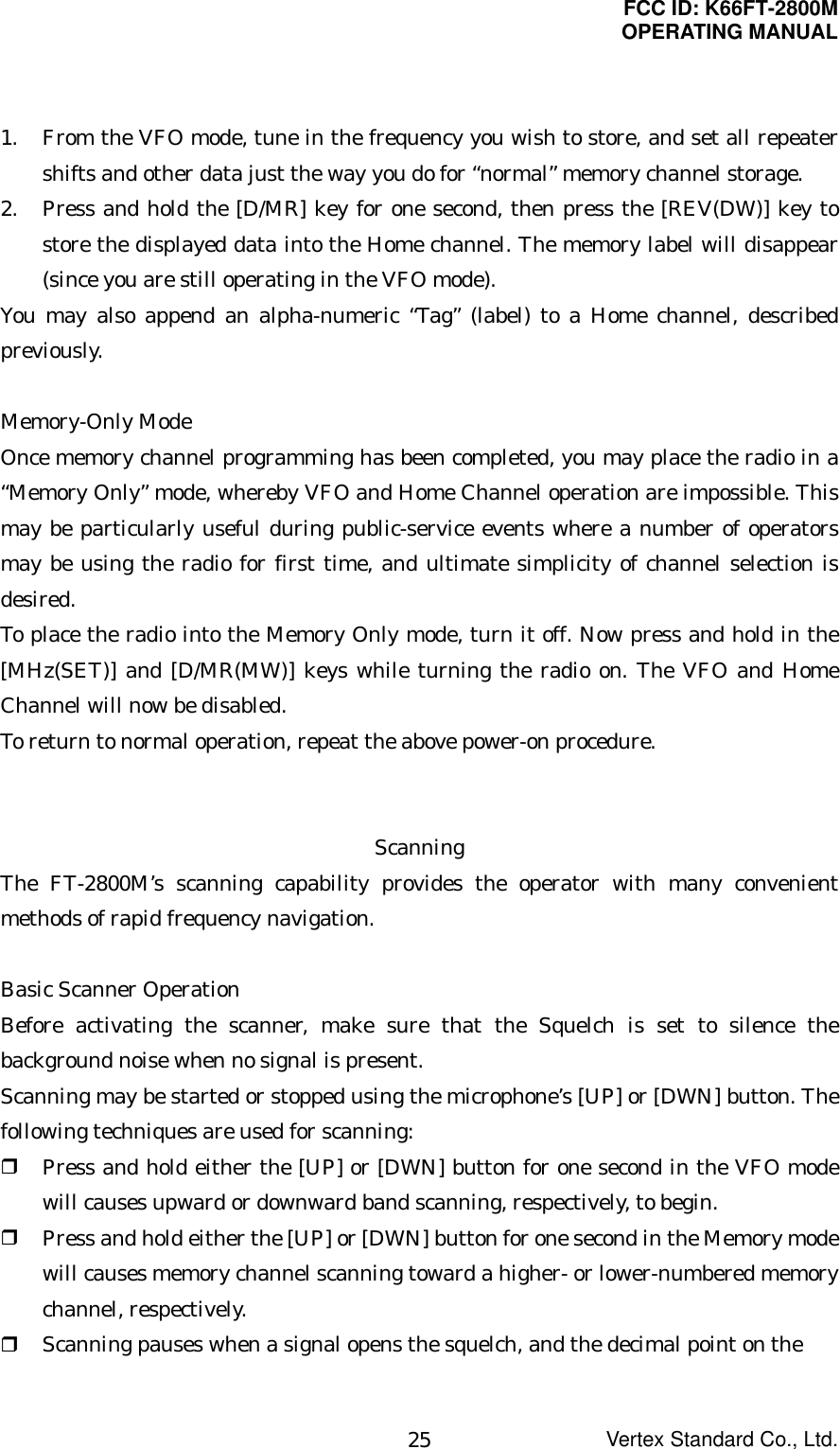 FCC ID: K66FT-2800MOPERATING MANUALVertex Standard Co., Ltd.251. From the VFO mode, tune in the frequency you wish to store, and set all repeatershifts and other data just the way you do for “normal” memory channel storage.2. Press and hold the [D/MR] key for one second, then press the [REV(DW)] key tostore the displayed data into the Home channel. The memory label will disappear(since you are still operating in the VFO mode).You may also append an alpha-numeric “Tag” (label) to a Home channel, describedpreviously.Memory-Only ModeOnce memory channel programming has been completed, you may place the radio in a“Memory Only” mode, whereby VFO and Home Channel operation are impossible. Thismay be particularly useful during public-service events where a number of operatorsmay be using the radio for first time, and ultimate simplicity of channel selection isdesired.To place the radio into the Memory Only mode, turn it off. Now press and hold in the[MHz(SET)] and [D/MR(MW)] keys while turning the radio on. The VFO and HomeChannel will now be disabled.To return to normal operation, repeat the above power-on procedure.ScanningThe FT-2800M’s scanning capability provides the operator with many convenientmethods of rapid frequency navigation.Basic Scanner OperationBefore activating the scanner, make sure that the Squelch is set to silence thebackground noise when no signal is present.Scanning may be started or stopped using the microphone’s [UP] or [DWN] button. Thefollowing techniques are used for scanning: Press and hold either the [UP] or [DWN] button for one second in the VFO modewill causes upward or downward band scanning, respectively, to begin. Press and hold either the [UP] or [DWN] button for one second in the Memory modewill causes memory channel scanning toward a higher- or lower-numbered memorychannel, respectively. Scanning pauses when a signal opens the squelch, and the decimal point on the