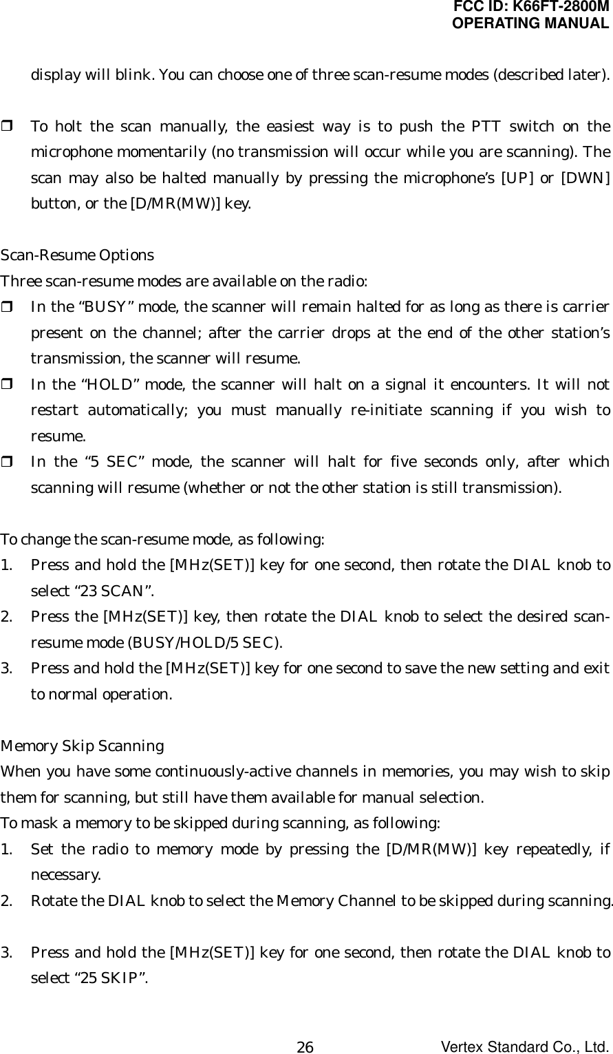 FCC ID: K66FT-2800MOPERATING MANUALVertex Standard Co., Ltd.26display will blink. You can choose one of three scan-resume modes (described later). To holt the scan manually, the easiest way is to push the PTT switch on themicrophone momentarily (no transmission will occur while you are scanning). Thescan may also be halted manually by pressing the microphone’s [UP] or [DWN]button, or the [D/MR(MW)] key.Scan-Resume OptionsThree scan-resume modes are available on the radio: In the “BUSY” mode, the scanner will remain halted for as long as there is carrierpresent on the channel; after the carrier drops at the end of the other station’stransmission, the scanner will resume. In the “HOLD” mode, the scanner will halt on a signal it encounters. It will notrestart automatically; you must manually re-initiate scanning if you wish toresume. In the “5 SEC” mode, the scanner will halt for five seconds only, after whichscanning will resume (whether or not the other station is still transmission).To change the scan-resume mode, as following:1. Press and hold the [MHz(SET)] key for one second, then rotate the DIAL knob toselect “23 SCAN”.2. Press the [MHz(SET)] key, then rotate the DIAL knob to select the desired scan-resume mode (BUSY/HOLD/5 SEC).3. Press and hold the [MHz(SET)] key for one second to save the new setting and exitto normal operation.Memory Skip ScanningWhen you have some continuously-active channels in memories, you may wish to skipthem for scanning, but still have them available for manual selection.To mask a memory to be skipped during scanning, as following:1. Set the radio to memory mode by pressing the [D/MR(MW)] key repeatedly, ifnecessary.2. Rotate the DIAL knob to select the Memory Channel to be skipped during scanning.3. Press and hold the [MHz(SET)] key for one second, then rotate the DIAL knob toselect “25 SKIP”.