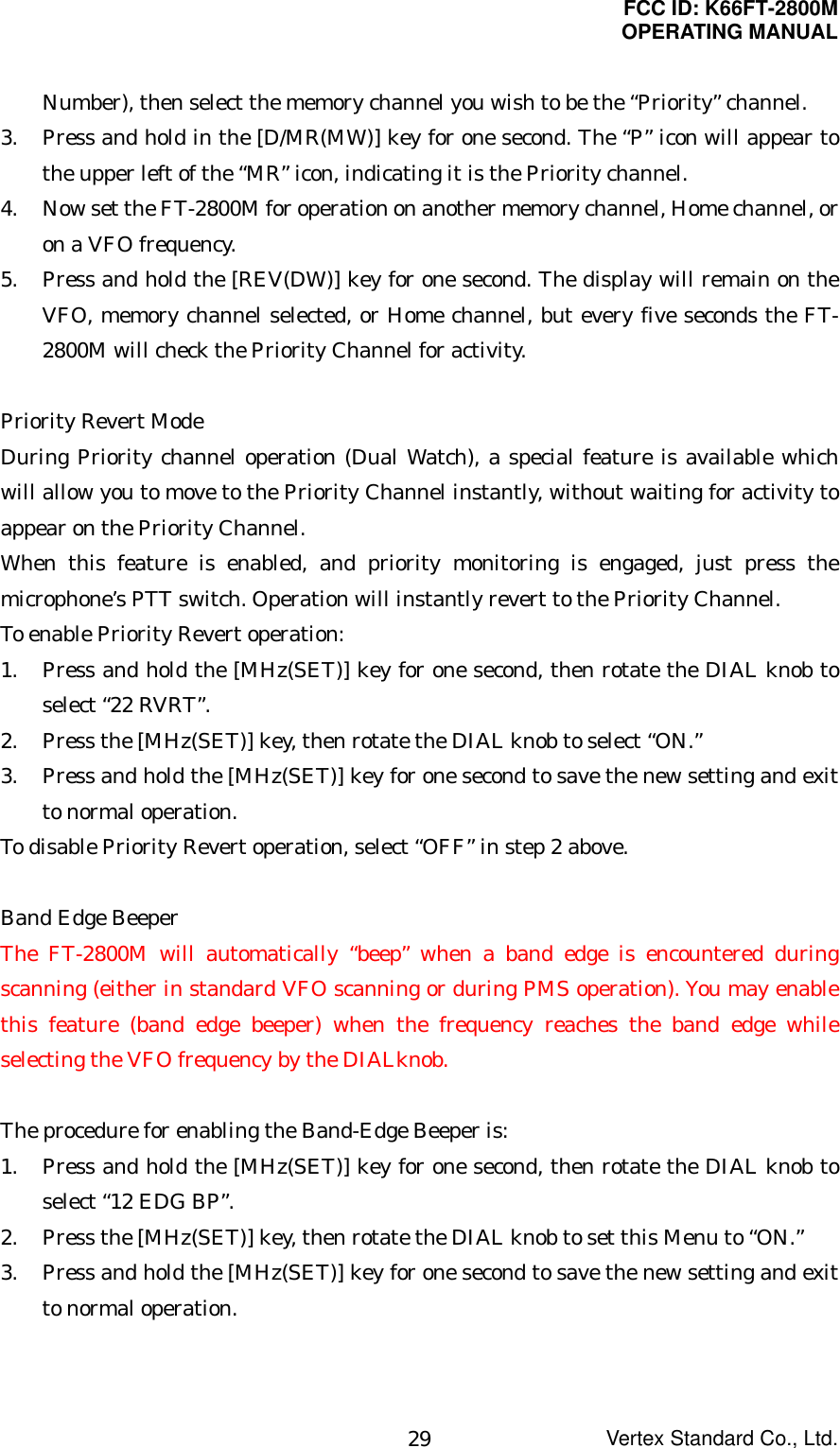 FCC ID: K66FT-2800MOPERATING MANUALVertex Standard Co., Ltd.29Number), then select the memory channel you wish to be the “Priority” channel.3. Press and hold in the [D/MR(MW)] key for one second. The “P” icon will appear tothe upper left of the “MR” icon, indicating it is the Priority channel.4. Now set the FT-2800M for operation on another memory channel, Home channel, oron a VFO frequency.5. Press and hold the [REV(DW)] key for one second. The display will remain on theVFO, memory channel selected, or Home channel, but every five seconds the FT-2800M will check the Priority Channel for activity.Priority Revert ModeDuring Priority channel operation (Dual Watch), a special feature is available whichwill allow you to move to the Priority Channel instantly, without waiting for activity toappear on the Priority Channel.When this feature is enabled, and priority monitoring is engaged, just press themicrophone’s PTT switch. Operation will instantly revert to the Priority Channel.To enable Priority Revert operation:1. Press and hold the [MHz(SET)] key for one second, then rotate the DIAL knob toselect “22 RVRT”.2. Press the [MHz(SET)] key, then rotate the DIAL knob to select “ON.”3. Press and hold the [MHz(SET)] key for one second to save the new setting and exitto normal operation.To disable Priority Revert operation, select “OFF” in step 2 above.Band Edge BeeperThe FT-2800M will automatically “beep” when a band edge is encountered duringscanning (either in standard VFO scanning or during PMS operation). You may enablethis feature (band edge beeper) when the frequency reaches the band edge whileselecting the VFO frequency by the DIALknob.The procedure for enabling the Band-Edge Beeper is:1. Press and hold the [MHz(SET)] key for one second, then rotate the DIAL knob toselect “12 EDG BP”.2. Press the [MHz(SET)] key, then rotate the DIAL knob to set this Menu to “ON.”3. Press and hold the [MHz(SET)] key for one second to save the new setting and exitto normal operation.