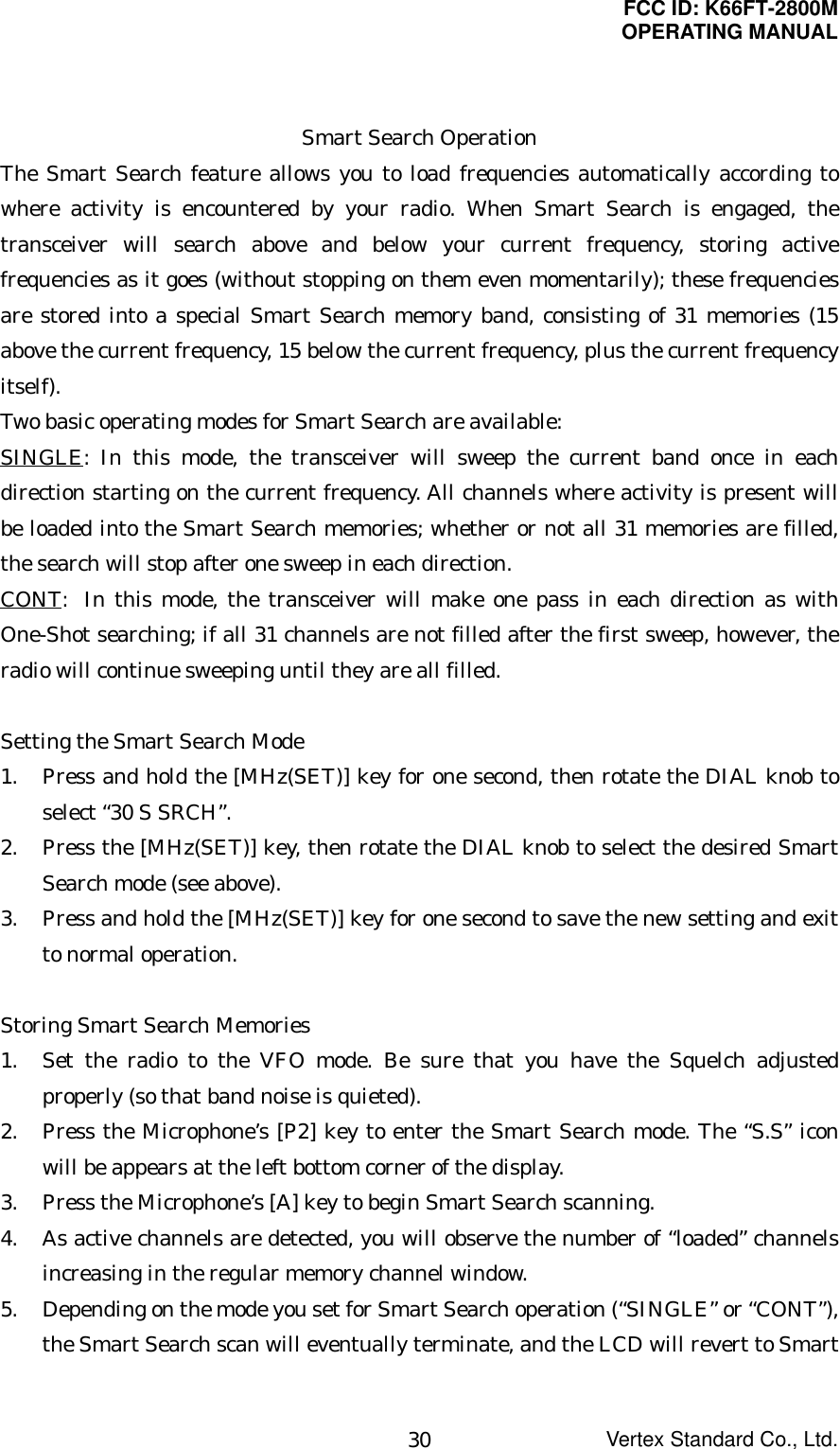 FCC ID: K66FT-2800MOPERATING MANUALVertex Standard Co., Ltd.30Smart Search OperationThe Smart Search feature allows you to load frequencies automatically according towhere activity is encountered by your radio. When Smart Search is engaged, thetransceiver will search above and below your current frequency, storing activefrequencies as it goes (without stopping on them even momentarily); these frequenciesare stored into a special Smart Search memory band, consisting of 31 memories (15above the current frequency, 15 below the current frequency, plus the current frequencyitself).Two basic operating modes for Smart Search are available:SINGLE: In this mode, the transceiver will sweep the current band once in eachdirection starting on the current frequency. All channels where activity is present willbe loaded into the Smart Search memories; whether or not all 31 memories are filled,the search will stop after one sweep in each direction.CONT: In this mode, the transceiver will make one pass in each direction as withOne-Shot searching; if all 31 channels are not filled after the first sweep, however, theradio will continue sweeping until they are all filled.Setting the Smart Search Mode1. Press and hold the [MHz(SET)] key for one second, then rotate the DIAL knob toselect “30 S SRCH”.2. Press the [MHz(SET)] key, then rotate the DIAL knob to select the desired SmartSearch mode (see above).3. Press and hold the [MHz(SET)] key for one second to save the new setting and exitto normal operation.Storing Smart Search Memories1. Set the radio to the VFO mode. Be sure that you have the Squelch adjustedproperly (so that band noise is quieted).2. Press the Microphone’s [P2] key to enter the Smart Search mode. The “S.S” iconwill be appears at the left bottom corner of the display.3. Press the Microphone’s [A] key to begin Smart Search scanning.4. As active channels are detected, you will observe the number of “loaded” channelsincreasing in the regular memory channel window.5. Depending on the mode you set for Smart Search operation (“SINGLE” or “CONT”),the Smart Search scan will eventually terminate, and the LCD will revert to Smart